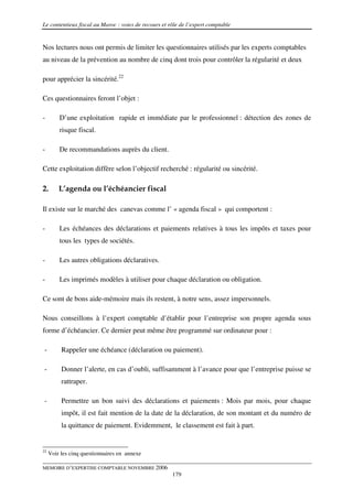 Le contentieux fiscal au Maroc : voies de recours et rôle de l’expert comptable


Nos lectures nous ont permis de limiter les questionnaires utilisés par les experts comptables
au niveau de la prévention au nombre de cinq dont trois pour contrôler la régularité et deux

pour apprécier la sincérité.22

Ces questionnaires feront l’objet :

-        D’une exploitation rapide et immédiate par le professionnel : détection des zones de
         risque fiscal.

-        De recommandations auprès du client.

Cette exploitation diffère selon l’objectif recherché : régularité ou sincérité.

2.       L’agenda ou l’échéancier fiscal

Il existe sur le marché des canevas comme l’ « agenda fiscal » qui comportent :

-        Les échéances des déclarations et paiements relatives à tous les impôts et taxes pour
         tous les types de sociétés.

-        Les autres obligations déclaratives.

-        Les imprimés modèles à utiliser pour chaque déclaration ou obligation.

Ce sont de bons aide-mémoire mais ils restent, à notre sens, assez impersonnels.

Nous conseillons à l’expert comptable d’établir pour l’entreprise son propre agenda sous
forme d’échéancier. Ce dernier peut même être programmé sur ordinateur pour :

-         Rappeler une échéance (déclaration ou paiement).

-         Donner l’alerte, en cas d’oubli, suffisamment à l’avance pour que l’entreprise puisse se
          rattraper.

-         Permettre un bon suivi des déclarations et paiements : Mois par mois, pour chaque
          impôt, il est fait mention de la date de la déclaration, de son montant et du numéro de
          la quittance de paiement. Evidemment, le classement est fait à part.


22
     Voir les cinq questionnaires en annexe

MEMOIRE D’EXPERTISE COMPTABLE NOVEMBRE 2006
                                                      179
 