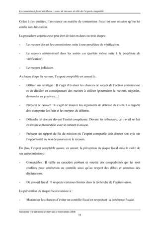 Le contentieux fiscal au Maroc : voies de recours et rôle de l’expert comptable


Grâce à ces qualités, l’assistance en matière de contentieux fiscal est une mission qu’on lui
confie sans hésitation.

La procédure contentieuse peut être divisée en deux ou trois étapes:

-     Le recours devant les commissions suite à une procédure de vérification.

-     Le recours administratif dans les autres cas (parfois même suite à la procédure de
      vérification).

-     Le recours judiciaire.

A chaque étape du recours, l’expert comptable est amené à :

-     Définir une stratégie : Il s’agit d’évaluer les chances de succès de l’action contentieuse
      et de décider en conséquences des recours à utiliser (poursuivre le recours, négocier,
      demander un gracieux…)

-     Préparer le dossier : Il s’agit de trouver les arguments de défense du client. La requête
      doit comporter les faits et les moyens de défense.

-     Défendre le dossier devant l’entité compétente. Devant les tribunaux, ce travail se fait
      en étroite collaboration avec le cabinet d’avocat.

-     Préparer un rapport de fin de mission où l’expert comptable doit donner son avis sur
      l’opportunité ou non de poursuivre le recours.

En plus, l’expert comptable assure, en amont, la prévention du risque fiscal dans le cadre de
ses autres missions :

-     Comptables : Il veille au caractère probant et sincère des comptabilités qui lui sont
      confiées pour confection ou contrôle ainsi qu’au respect des délais et contenus des
      déclarations.

-     De conseil fiscal : Il respecte certaines limites dans la recherche de l’optimisation.

La prévention du risque fiscal consiste à :

-     Maximiser les chances d’éviter un contrôle fiscal en respectant la cohérence fiscale.


MEMOIRE D’EXPERTISE COMPTABLE NOVEMBRE 2006
                                                       18
 