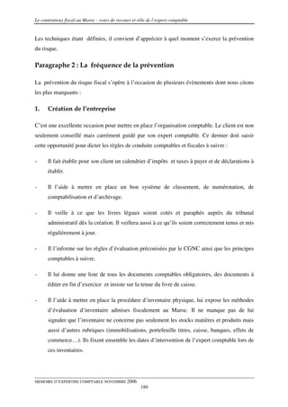 Le contentieux fiscal au Maroc : voies de recours et rôle de l’expert comptable


Les techniques étant définies, il convient d’apprécier à quel moment s’exerce la prévention
du risque.

Paragraphe 2 : La fréquence de la prévention

La prévention du risque fiscal s’opère à l’occasion de plusieurs évènements dont nous citons
les plus marquants :

1.    Création de l’entreprise

C’est une excellente occasion pour mettre en place l’organisation comptable. Le client est non
seulement conseillé mais carrément guidé par son expert comptable. Ce dernier doit saisir
cette opportunité pour dicter les règles de conduite comptables et fiscales à suivre :

-     Il fait établir pour son client un calendrier d’impôts et taxes à payer et de déclarations à
      établir.

-     Il l’aide à mettre en place un bon système de classement, de numérotation, de
      comptabilisation et d’archivage.

-     Il veille à ce que les livres légaux soient cotés et paraphés auprès du tribunal
      administratif dès la création. Il veillera aussi à ce qu’ils soient correctement tenus et mis
      régulièrement à jour.

-     Il l’informe sur les règles d’évaluation préconisées par le CGNC ainsi que les principes
      comptables à suivre.

-     Il lui donne une liste de tous les documents comptables obligatoires, des documents à
      éditer en fin d’exercice et insiste sur la tenue du livre de caisse.

-     Il l’aide à mettre en place la procédure d’inventaire physique, lui expose les méthodes
      d’évaluation d’inventaire admises fiscalement au Maroc. Il ne manque pas de lui
      signaler que l’inventaire ne concerne pas seulement les stocks matières et produits mais
      aussi d’autres rubriques (immobilisations, portefeuille titres, caisse, banques, effets de
      commerce…). Ils fixent ensemble les dates d’intervention de l’expert comptable lors de
      ces inventaires.




MEMOIRE D’EXPERTISE COMPTABLE NOVEMBRE 2006
                                                      180
 