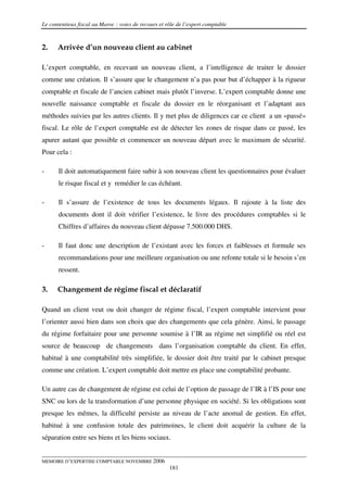 Le contentieux fiscal au Maroc : voies de recours et rôle de l’expert comptable



2.    Arrivée d’un nouveau client au cabinet

L’expert comptable, en recevant un nouveau client, a l’intelligence de traiter le dossier
comme une création. Il s’assure que le changement n’a pas pour but d’échapper à la rigueur
comptable et fiscale de l’ancien cabinet mais plutôt l’inverse. L’expert comptable donne une
nouvelle naissance comptable et fiscale du dossier en le réorganisant et l’adaptant aux
méthodes suivies par les autres clients. Il y met plus de diligences car ce client a un «passé»
fiscal. Le rôle de l’expert comptable est de détecter les zones de risque dans ce passé, les
apurer autant que possible et commencer un nouveau départ avec le maximum de sécurité.
Pour cela :

-      Il doit automatiquement faire subir à son nouveau client les questionnaires pour évaluer
       le risque fiscal et y remédier le cas échéant.

-      Il s’assure de l’existence de tous les documents légaux. Il rajoute à la liste des
       documents dont il doit vérifier l’existence, le livre des procédures comptables si le
       Chiffres d’affaires du nouveau client dépasse 7.500.000 DHS.

-      Il faut donc une description de l’existant avec les forces et faiblesses et formule ses
       recommandations pour une meilleure organisation ou une refonte totale si le besoin s’en
       ressent.

3.    Changement de régime fiscal et déclaratif

Quand un client veut ou doit changer de régime fiscal, l’expert comptable intervient pour
l’orienter aussi bien dans son choix que des changements que cela génère. Ainsi, le passage
du régime forfaitaire pour une personne soumise à l’IR au régime net simplifié ou réel est
source de beaucoup de changements dans l’organisation comptable du client. En effet,
habitué à une comptabilité très simplifiée, le dossier doit être traité par le cabinet presque
comme une création. L’expert comptable doit mettre en place une comptabilité probante.

Un autre cas de changement de régime est celui de l’option de passage de l’IR à l’IS pour une
SNC ou lors de la transformation d’une personne physique en société. Si les obligations sont
presque les mêmes, la difficulté persiste au niveau de l’acte anomal de gestion. En effet,
habitué à une confusion totale des patrimoines, le client doit acquérir la culture de la
séparation entre ses biens et les biens sociaux.


MEMOIRE D’EXPERTISE COMPTABLE NOVEMBRE 2006
                                                      181
 