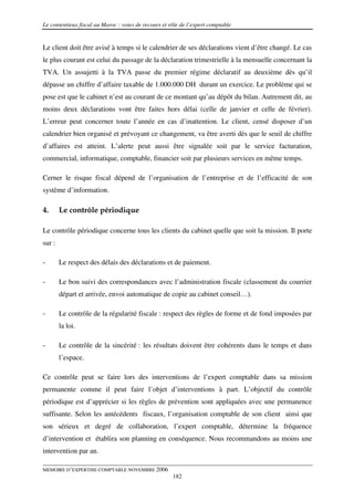 Le contentieux fiscal au Maroc : voies de recours et rôle de l’expert comptable


Le client doit être avisé à temps si le calendrier de ses déclarations vient d’être changé. Le cas
le plus courant est celui du passage de la déclaration trimestrielle à la mensuelle concernant la
TVA. Un assujetti à la TVA passe du premier régime déclaratif au deuxième dès qu’il
dépasse un chiffre d’affaire taxable de 1.000.000 DH durant un exercice. Le problème qui se
pose est que le cabinet n’est au courant de ce montant qu’au dépôt du bilan. Autrement dit, au
moins deux déclarations vont être faites hors délai (celle de janvier et celle de février).
L’erreur peut concerner toute l’année en cas d’inattention. Le client, censé disposer d’un
calendrier bien organisé et prévoyant ce changement, va être averti dès que le seuil de chiffre
d’affaires est atteint. L’alerte peut aussi être signalée soit par le service facturation,
commercial, informatique, comptable, financier soit par plusieurs services en même temps.

Cerner le risque fiscal dépend de l’organisation de l’entreprise et de l’efficacité de son
système d’information.

4.      Le contrôle périodique

Le contrôle périodique concerne tous les clients du cabinet quelle que soit la mission. Il porte
sur :

-       Le respect des délais des déclarations et de paiement.

-       Le bon suivi des correspondances avec l’administration fiscale (classement du courrier
        départ et arrivée, envoi automatique de copie au cabinet conseil…).

-       Le contrôle de la régularité fiscale : respect des règles de forme et de fond imposées par
        la loi.

-       Le contrôle de la sincérité : les résultats doivent être cohérents dans le temps et dans
        l’espace.

Ce contrôle peut se faire lors des interventions de l’expert comptable dans sa mission
permanente comme il peut faire l’objet d’interventions à part. L’objectif du contrôle
périodique est d’apprécier si les règles de prévention sont appliquées avec une permanence
suffisante. Selon les antécédents fiscaux, l’organisation comptable de son client ainsi que
son sérieux et degré de collaboration, l’expert comptable, détermine la fréquence
d’intervention et établira son planning en conséquence. Nous recommandons au moins une
intervention par an.

MEMOIRE D’EXPERTISE COMPTABLE NOVEMBRE 2006
                                                      182
 