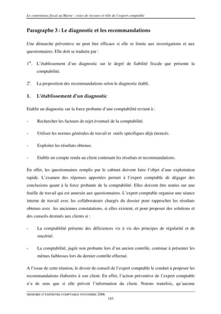 Le contentieux fiscal au Maroc : voies de recours et rôle de l’expert comptable



Paragraphe 3 : Le diagnostic et les recommandations

Une démarche préventive ne peut être efficace si elle se limite aux investigations et aux
questionnaires. Elle doit se traduire par :

1er. L’établissement d’un diagnostic sur le degré de fiabilité fiscale que présente la
      comptabilité.

2e.   La proposition des recommandations selon le diagnostic établi.

1.    L’établissement d’un diagnostic

Etablir un diagnostic sur la force probante d’une comptabilité revient à :

-      Rechercher les facteurs de rejet éventuel de la comptabilité.

-      Utiliser les normes générales de travail et outils spécifiques déjà énoncés.

-      Exploiter les résultats obtenus.

-      Etablir un compte rendu au client contenant les résultats et recommandations.

En effet, les questionnaires remplis par le cabinet doivent faire l’objet d’une exploitation
rapide. L’examen des réponses apportées permet à l’expert comptable de dégager des
conclusions quant à la force probante de la comptabilité. Elles doivent être notées sur une
feuille de travail qui est annexée aux questionnaires. L’expert comptable organise une séance
interne de travail avec les collaborateurs chargés du dossier pour rapprocher les résultats
obtenus avec les anciennes constatations, si elles existent, et pour proposer des solutions et
des conseils destinés aux clients si :

-      La comptabilité présente des déficiences vis à vis des principes de régularité et de
       sincérité.

-      La comptabilité, jugée non probante lors d’un ancien contrôle, continue à présenter les
       mêmes faiblesses lors du dernier contrôle effectué.

A l’issue de cette réunion, le devoir de conseil de l’expert comptable le conduit à proposer les
recommandations élaborées à son client. En effet, l’action préventive de l’expert comptable
n’a de sens que si elle prévoit l’information du client. Notons toutefois, qu’aucune

MEMOIRE D’EXPERTISE COMPTABLE NOVEMBRE 2006
                                                      183
 