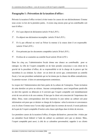 Le contentieux fiscal au Maroc : voies de recours et rôle de l’expert comptable



Paragraphe 1 : Prévention de la taxation d’office :

Prévenir la taxation d’office revient à éviter toutes les causes de son déclenchement. Comme
nous avons vu lors de la première partie, il existe cinq raisons pour qu’un contribuable soit
taxé d’office :

1er. Il n’a pas déposé de déclaration (article 19 du L.P.F.).

2e.   Il a déposé une déclaration incomplète (article 19 du L.P.F.).

3e.   Il n’a pas effectué ou versé au Trésor la retenue à la source dont il est responsable
      (article 19 du L.P.F.).

4e.   Il ne présente pas les documents comptables (article 20 du L.P.F.).

5e.   Il refuse de se soumettre au contrôle fiscal (article 20 du L.P.F.).

Dans les cinq cas, l’administration fiscale donne une chance au contribuable             pour se
rattraper. Le rôle de l’expert comptable est de faire prendre conscience à son client de la
gravité de la procédure d’office, de sa responsabilité et de la charge de la preuve qui lui
incombera le cas échéant. Le client est en droit de savoir que, contrairement au contrôle
fiscal, c’est une procédure unilatérale qui ne lui donne pas la chance du débat contradictoire.
Le premier recours à faire est automatiquement contentieux.

Le respect de l’Administration doit faire partie de la culture de l’entreprise. Toute invitation
de cette dernière est prise au sérieux. Aucune correspondance, aussi insignifiante paraît-elle
ne doit être ignorée ou délaissée et il convient que l’expert comptable soit immédiatement
avisé de son arrivée et de son contenu. Il faut que le client soit conscient de l’importance des
délais. Donc, toute correspondance doit être transmise le jour même au cabinet soit pour
information soit pour que ce dernier se charge de la réponse selon la mission et convenances
avec le client. Comme nous l’avons déjà signalé dans les normes de travail, il serait judicieux
de la part de l’expert comptable d’insérer cette clause spécifique dans la lettre de mission.

Les premières causes de la taxation d’office, d’origine déclaratives, peuvent être évitées par
un calendrier fiscal élaboré à l’aide du cabinet ou carrément suivi par ce dernier. Mais,
l’expert comptable peut aussi, à côté de ce calendrier personnalisé, rappeler à ses clients



MEMOIRE D’EXPERTISE COMPTABLE NOVEMBRE 2006
                                                      185
 