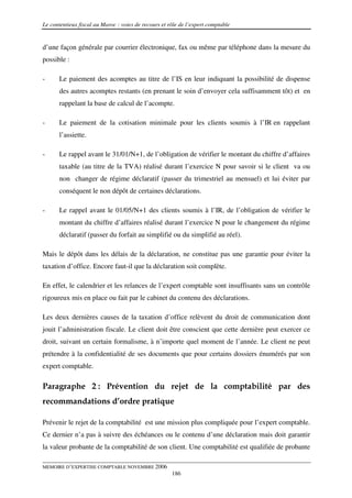 Le contentieux fiscal au Maroc : voies de recours et rôle de l’expert comptable


d’une façon générale par courrier électronique, fax ou même par téléphone dans la mesure du
possible :

-      Le paiement des acomptes au titre de l’IS en leur indiquant la possibilité de dispense
       des autres acomptes restants (en prenant le soin d’envoyer cela suffisamment tôt) et en
       rappelant la base de calcul de l’acompte.

-      Le paiement de la cotisation minimale pour les clients soumis à l’IR en rappelant
       l’assiette.

-      Le rappel avant le 31/01/N+1, de l’obligation de vérifier le montant du chiffre d’affaires
       taxable (au titre de la TVA) réalisé durant l’exercice N pour savoir si le client va ou
       non changer de régime déclaratif (passer du trimestriel au mensuel) et lui éviter par
       conséquent le non dépôt de certaines déclarations.

-      Le rappel avant le 01/05/N+1 des clients soumis à l’IR, de l’obligation de vérifier le
       montant du chiffre d’affaires réalisé durant l’exercice N pour le changement du régime
       déclaratif (passer du forfait au simplifié ou du simplifié au réel).

Mais le dépôt dans les délais de la déclaration, ne constitue pas une garantie pour éviter la
taxation d’office. Encore faut-il que la déclaration soit complète.

En effet, le calendrier et les relances de l’expert comptable sont insuffisants sans un contrôle
rigoureux mis en place ou fait par le cabinet du contenu des déclarations.

Les deux dernières causes de la taxation d’office relèvent du droit de communication dont
jouit l’administration fiscale. Le client doit être conscient que cette dernière peut exercer ce
droit, suivant un certain formalisme, à n’importe quel moment de l’année. Le client ne peut
prétendre à la confidentialité de ses documents que pour certains dossiers énumérés par son
expert comptable.

Paragraphe 2 : Prévention du rejet de la comptabilité par des
recommandations d’ordre pratique

Prévenir le rejet de la comptabilité est une mission plus compliquée pour l’expert comptable.
Ce dernier n’a pas à suivre des échéances ou le contenu d’une déclaration mais doit garantir
la valeur probante de la comptabilité de son client. Une comptabilité est qualifiée de probante

MEMOIRE D’EXPERTISE COMPTABLE NOVEMBRE 2006
                                                      186
 