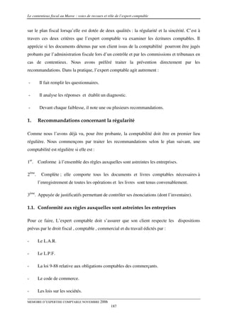 Le contentieux fiscal au Maroc : voies de recours et rôle de l’expert comptable


sur le plan fiscal lorsqu’elle est dotée de deux qualités : la régularité et la sincérité. C’est à
travers ces deux critères que l’expert comptable va examiner les écritures comptables. Il
apprécie si les documents détenus par son client issus de la comptabilité pourront être jugés
probants par l’administration fiscale lors d’un contrôle et par les commissions et tribunaux en
cas de contentieux. Nous avons préféré traiter la prévention directement par les
recommandations. Dans la pratique, l’expert comptable agit autrement :

-       Il fait remplir les questionnaires.

-       Il analyse les réponses et établit un diagnostic.

-       Devant chaque faiblesse, il note une ou plusieurs recommandations.

1.      Recommandations concernant la régularité

Comme nous l’avons déjà vu, pour être probante, la comptabilité doit être en premier lieu
régulière. Nous commençons par traiter les recommandations selon le plan suivant, une
comptabilité est régulière si elle est :

1er. Conforme à l’ensemble des règles auxquelles sont astreintes les entreprises.

2éme.     Complète ; elle comporte tous les documents et livres comptables nécessaires à
        l’enregistrement de toutes les opérations et les livres sont tenus convenablement.

3ème. Appuyée de justificatifs permettant de contrôler ses énonciations (dont l’inventaire).

1.1. Conformité aux règles auxquelles sont astreintes les entreprises

Pour ce faire, L’expert comptable doit s’assurer que son client respecte les dispositions
prévus par le droit fiscal , comptable , commercial et du travail édictés par :

-       Le L.A.R.

-       Le L.P.F.

-       La loi 9-88 relative aux obligations comptables des commerçants.

-       Le code de commerce.

-       Les lois sur les sociétés.

MEMOIRE D’EXPERTISE COMPTABLE NOVEMBRE 2006
                                                      187
 