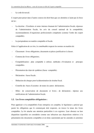 Le contentieux fiscal au Maroc : voies de recours et rôle de l’expert comptable


-     Le code de travail.

L’expert peut puiser dans d’autres sources de droit bien que ces dernières n’aient pas la force
de loi :

-     La doctrine : Circulaires et notes internes émanant de l’administration fiscale, réponses
      de l’administration fiscale, les avis du conseil national de la comptabilité,
      recommandations d’organismes professionnels compétents (comme l’ordre des expert
      comptable).

-     La jurisprudence en matière comptable et fiscale.

Grâce à l’application de ces lois, le contribuable respecte les normes en matière de:

-     Classement : livres obligatoires, documents et pièces justificatives à classer.

-     Contenu des livres obligatoires.

-     Comptabilisation : plan comptable à utiliser, méthodes d’évaluation et            principes
      comptables.

-     Présentation des états de synthèses (liasse comptable).

-     Déclaration : liasse fiscale.

-     Déduction de charges pour la détermination du résultat fiscal.

-     Contrôle des bases d’assiettes de toutes les autres déclarations.

-     Délai : de conservation de documents et livres ; de déclaration ; réponse aux
      notifications de l’administration fiscale.

1.2. Les livres comptables obligatoires :

Pour apprécier si la comptabilité d’une entreprise est complète, le législateur a précisé que
parmi les obligations que le commerçant doit respecter, on trouve la tenue des livres
comptables. La loi attache une attention particulière à ces registres. Leur absence ou leur
disparition injustifiée est considérée comme une infraction aux dispositions relatives à la
présentation des documents comptables et est donc sanctionnée par les amendes et astreintes


MEMOIRE D’EXPERTISE COMPTABLE NOVEMBRE 2006
                                                      188
 
