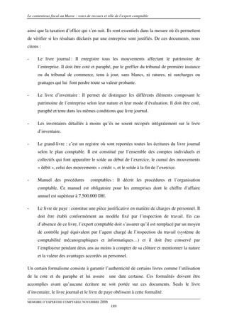 Le contentieux fiscal au Maroc : voies de recours et rôle de l’expert comptable


ainsi que la taxation d’office qui s’en suit. Ils sont essentiels dans la mesure où ils permettent
de vérifier si les résultats déclarés par une entreprise sont justifiés. De ces documents, nous
citons :

-     Le livre journal : Il enregistre tous les mouvements affectant le patrimoine de
      l’entreprise. Il doit être coté et paraphé, par le greffier du tribunal de première instance
      ou du tribunal de commerce, tenu à jour, sans blancs, ni ratures, ni surcharges ou
      grattages qui lui font perdre toute sa valeur probante.

-     Le livre d’inventaire : Il permet de distinguer les différents éléments composant le
      patrimoine de l’entreprise selon leur nature et leur mode d’évaluation. Il doit être coté,
      paraphé et tenu dans les mêmes conditions que livre journal.

-     Les inventaires détaillés à moins qu’ils ne soient recopiés intégralement sur le livre
      d’inventaire.

-     Le grand-livre : c’est un registre où sont reportées toutes les écritures du livre journal
      selon le plan comptable. Il est constitué par l’ensemble des comptes individuels et
      collectifs qui font apparaître le solde au début de l’exercice, le cumul des mouvements
      « débit », celui des mouvements « crédit », et le solde à la fin de l’exercice.

-     Manuel des procédures              comptables : Il décrit les procédures et l’organisation
      comptable. Ce manuel est obligatoire pour les entreprises dont le chiffre d’affaire
      annuel est supérieur à 7.500.000 DH.

-     Le livre de paye : constitue une pièce justificative en matière de charges de personnel. Il
      doit être établi conformément au modèle fixé par l’inspection de travail. En cas
      d’absence de ce livre, l’expert comptable doit s’assurer qu’il est remplacé par un moyen
      de contrôle jugé équivalent par l’agent chargé de l’inspection du travail (système de
      comptabilité mécanographiques et informatiques…) et il doit être conservé par
      l’employeur pendant deux ans au moins à compter de sa clôture et mentionner la nature
      et la valeur des avantages accordés au personnel.

Un certain formalisme consiste à garantir l’authenticité de certains livres comme l’utilisation
de la cote et du paraphe et lui assure               une date certaine. Ces formalités doivent être
accomplies avant qu’aucune écriture ne soit portée sur ces documents. Seuls le livre
d’inventaire, le livre journal et le livre de paye obéissent à cette formalité.

MEMOIRE D’EXPERTISE COMPTABLE NOVEMBRE 2006
                                                      189
 