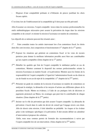 Le contentieux fiscal au Maroc : voies de recours et rôle de l’expert comptable


-      Disposer d’une comptabilité probante et d’éléments de preuve justifiant les choix
       fiscaux opérés.

C’est donc lors de l’établissement de la comptabilité qu’il doit jouer un rôle préventif.

Afin d’assumer ces missions, l’expert comptable trouve dans les normes professionnelles les
outils méthodologiques nécessaires pour assurer la prévention du risque dans les missions
comptables et de conseil et orienter la mission d’assistance en matière de contentieux.

Les objectifs de ce mémoire peuvent être résumés ainsi :

1er.    Faire connaître toutes les entités intervenant lors d’un contentieux fiscal, les droits
dont elles sont investies, leur composition et fonctionnement (1er chapitre de la 1ère partie).

2ème. Exposer les situations qui génèrent un contentieux fiscal et les voies de recours
       permises pour donner la meilleure information possible aussi bien aux contribuables
       qu’aux experts-comptables (2ème chapitre de la 1ère partie).

3ème. Détailler les qualités qui font de l’expert comptable le médiateur parfait en cas de
       contentieux. Montrer comment le dispositif des normes professionnelles oriente la
       mission d’assistance en matière fiscale et la prévention. Montrer aussi les limites de la
       responsabilité de l’expert comptable à l’égard de l’administration fiscale ou du client en
       cas de fraude ou en cas de rejet de la comptabilité. (1er chapitre de la 2ème partie).

4ème. Présenter un guide de conduite de la mission d’assistance en matière de contentieux en
       analysant la stratégie, la démarche et les moyens d’actions aux différentes phases de la
       procédure fiscale. Mettre en évidence, à l’aide de cas pratiques tirés de décisions et
       jugements prononcés au Maroc, les avantages que peut tirer le contribuable de chaque
       situation. (2ème chapitre de la 2ème partie).

5ème. Insister sur le rôle de prévention que doit assurer l’expert comptable. La démarche de
       prévention s’inscrit dans le cadre du devoir de conseil qui l’engage envers son client.
       Afin de réussir cette mission, il doit identifier au préalable les risques et les évaluer
       grâce à des techniques spécifiques à la prévention. Il doit ensuite définir un calendrier
       d’intervention et proposer des solutions.
       Enfin, nous nous sommes permis de formuler des recommandations à suivre par
       l’expert comptable lors de son intervention. (3ème chapitre de la 2ème partie).


MEMOIRE D’EXPERTISE COMPTABLE NOVEMBRE 2006
                                                       19
 