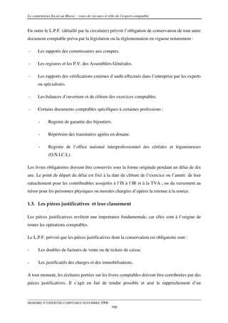 Le contentieux fiscal au Maroc : voies de recours et rôle de l’expert comptable


En outre le L.P.F. (détaillé par la circulaire) prévoit l’obligation de conservation de tout autre
document comptable prévu par la législation ou la réglementation en vigueur notamment :

-     Les rapports des commissaires aux comptes.

-     Les registres et les P.V. des Assemblées Générales.

-     Les rapports des vérifications externes d’audit effectués dans l’entreprise par les experts
      ou spécialistes.

-     Les balances d’ouverture et de clôture des exercices comptables.

-     Certains documents comptables spécifiques à certaines professions :

       -     Registre de garantie des bijoutiers.

       -     Répertoire des transitaires agrées en douane.

       -     Registre de l’office national interprofessionnel des céréales et légumineuses
             (O.N.I.C.L).

Les livres obligatoires doivent être conservés sous la forme originale pendant un délai de dix
ans. Le point de départ du délai est fixé à la date de clôture de l’exercice ou l’année de leur
rattachement pour les contribuables assujettis à l’IS à l’IR et à la TVA ; ou du versement au
trésor pour les personnes physiques ou morales chargées d’opérer la retenue à la source.

1.3. Les pièces justificatives et leur classement

Les pièces justificatives revêtent une importance fondamentale, car elles sont à l’origine de
toutes les opérations comptables.

Le L.P.F. prévoit que les pièces justificatives dont la conservation est obligatoire sont :

-      Les doubles de factures de vente ou de tickets de caisse.

-      Les justificatifs des charges et des immobilisations.

A tout moment, les écritures portées sur les livres comptables doivent être corroborées par des
pièces justificatives. Il s’agit en fait de rendre possible et aisé le rapprochement d’un



MEMOIRE D’EXPERTISE COMPTABLE NOVEMBRE 2006
                                                      190
 