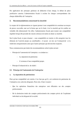 Le contentieux fiscal au Maroc : voies de recours et rôle de l’expert comptable


Par application des principes généraux de déduction d’une charge, le défaut de pièce
justificative autorise l’administration fiscale à exclure les charges correspondantes des
charges déductibles de l’entreprise.

2.    Recommandations concernant la sincérité

Le respect de la réglementation en vigueur permet à une comptabilité de constituer un moyen
de preuve recevable, tant sur la forme que sur le fond, c’est la sincérité qui lui confère un
véritable rôle démonstratif. En effet, l’administration fiscale peut écarter une comptabilité
régulière lorsqu’elle possède des raisons sérieuses de mettre en doute sa sincérité.

Sur le plan fiscal, et pour résumer : « une comptabilité est sincère si elle enregistre tous les
éléments de l’activité propre au contribuable ». L’accent est mis sur l’exhaustivité et la
réalité des enregistrements ainsi que d’autres principes qui doivent être respectés.

Nous commencerons par traiter des recommandations selon le plan suivant :

-    Principe de l’autonomie de l’entreprise se scindant en :

             -   La séparation de patrimoine.

             -   L’existence d’une comptabilité propre.

-    Principe d’exhaustivité et de réalité :

2.1 Principe de l’autonomie de l’entreprise

a.    La séparation de patrimoines

Pour qu’une comptabilité soit sincère, il ne faut pas qu’il y ait confusion de patrimoine de
l’entreprise avec celui des dirigeants. Pour cela, il faut s’assurer :

-    Que les opérations financières des entreprises sont effectuées sur des comptes
     professionnels.

-    De la distinction totale des comptes professionnels des comptes privés de l’exploitant
     individuel ou du dirigeant de la société.




MEMOIRE D’EXPERTISE COMPTABLE NOVEMBRE 2006
                                                      192
 