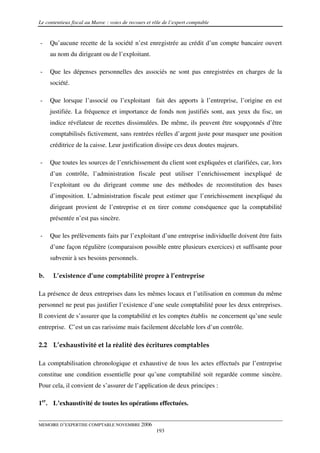 Le contentieux fiscal au Maroc : voies de recours et rôle de l’expert comptable


-    Qu’aucune recette de la société n’est enregistrée au crédit d’un compte bancaire ouvert
     au nom du dirigeant ou de l’exploitant.

-    Que les dépenses personnelles des associés ne sont pas enregistrées en charges de la
     société.

-    Que lorsque l’associé ou l’exploitant fait des apports à l’entreprise, l’origine en est
     justifiée. La fréquence et importance de fonds non justifiés sont, aux yeux du fisc, un
     indice révélateur de recettes dissimulées. De même, ils peuvent être soupçonnés d’être
     comptabilisés fictivement, sans rentrées réelles d’argent juste pour masquer une position
     créditrice de la caisse. Leur justification dissipe ces deux doutes majeurs.

-    Que toutes les sources de l’enrichissement du client sont expliquées et clarifiées, car, lors
     d’un contrôle, l’administration fiscale peut utiliser l’enrichissement inexpliqué de
     l’exploitant ou du dirigeant comme une des méthodes de reconstitution des bases
     d’imposition. L’administration fiscale peut estimer que l’enrichissement inexpliqué du
     dirigeant provient de l’entreprise et en tirer comme conséquence que la comptabilité
     présentée n’est pas sincère.

-    Que les prélèvements faits par l’exploitant d’une entreprise individuelle doivent être faits
     d’une façon régulière (comparaison possible entre plusieurs exercices) et suffisante pour
     subvenir à ses besoins personnels.

b.    L’existence d’une comptabilité propre à l’entreprise

La présence de deux entreprises dans les mêmes locaux et l’utilisation en commun du même
personnel ne peut pas justifier l’existence d’une seule comptabilité pour les deux entreprises.
Il convient de s’assurer que la comptabilité et les comptes établis ne concernent qu’une seule
entreprise. C’est un cas rarissime mais facilement décelable lors d’un contrôle.

2.2 L’exhaustivité et la réalité des écritures comptables

La comptabilisation chronologique et exhaustive de tous les actes effectués par l’entreprise
constitue une condition essentielle pour qu’une comptabilité soit regardée comme sincère.
Pour cela, il convient de s’assurer de l’application de deux principes :

1er. L’exhaustivité de toutes les opérations effectuées.


MEMOIRE D’EXPERTISE COMPTABLE NOVEMBRE 2006
                                                      193
 