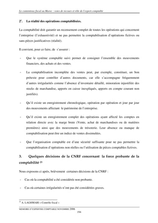 Le contentieux fiscal au Maroc : voies de recours et rôle de l’expert comptable


2e.     La réalité des opérations comptabilisées.

La comptabilité doit garantir un recensement complet de toutes les opérations qui concernent
l’entreprise (l’exhaustivité) et ne pas permettre la comptabilisation d’opérations fictives ou
sans pièces justificatives (réalité).

Il convient, pour ce faire, de s’assurer :

-       Que le système comptable suivi permet de consigner l’ensemble des mouvements
        financiers, des achats et des ventes.

-       La comptabilisation incomplète des ventes peut, par exemple, constituer, un bon
        prétexte pour contrôler d’autres documents, car elle s’accompagne fréquemment
        d’autres irrégularités comme l’absence d’inventaire détaillé, minoration injustifiée des
        stocks de marchandise, apports en caisse inexpliqués, apports en compte courant non
        justifiés).

-       Qu’il existe un enregistrement chronologique, opération par opération et jour par jour
        des mouvements affectant le patrimoine de l’entreprise.

-       Qu’il existe un enregistrement complet des opérations ayant affecté les comptes en
        relation directe avec la marge brute (Vente, achat de marchandises ou de matières
        premières) ainsi que des mouvements de trésorerie. Leur absence ou manque de
        comptabilisation peut être un indice de ventes dissimulées.

-       Que l’organisation comptable est d’une sécurité suffisante pour ne pas permettre la
        comptabilisation d’opérations non réelles ou l’utilisation de pièces comptables fictives.

3.        Quelques décisions de la CNRF concernant la force probante de la
comptabilité 23

Nous exposons ci après, brièvement certaines décisions de la CNRF :

-      Cas où la comptabilité a été considérée non probante.

-      Cas où certaines irrégularités n’ont pas été considérées graves.



23
     A. LAGHMARI « Contrôle fiscal »

MEMOIRE D’EXPERTISE COMPTABLE NOVEMBRE 2006
                                                      194
 