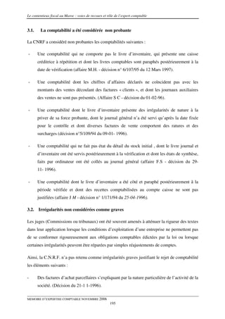 Le contentieux fiscal au Maroc : voies de recours et rôle de l’expert comptable


3.1.    La comptabilité a été considérée non probante

La CNRF a considéré non probantes les comptabilités suivantes :

-      Une comptabilité qui ne comporte pas le livre d’inventaire, qui présente une caisse
       créditrice à répétition et dont les livres comptables sont paraphés postérieurement à la
       date de vérification (affaire M.H. - décision n° 6/107/95 du 12 Mars 1997).

-      Une comptabilité dont les chiffres d’affaires déclarés ne coïncident pas avec les
       montants des ventes découlant des factures « clients », et dont les journaux auxiliaires
       des ventes ne sont pas présentés. (Affaire S C - décision du 01-02-96).

-      Une comptabilité dont le livre d’inventaire présente des irrégularités de nature à la
       priver de sa force probante, dont le journal général n’a été servi qu’après la date fixée
       pour le contrôle et dont diverses factures de vente comportent des ratures et des
       surcharges (décision n°5/109/94 du 09-01- 1996).

-      Une comptabilité qui ne fait pas état du détail du stock initial , dont le livre journal et
       d’inventaire ont été servis postérieurement à la vérification et dont les états de synthèse,
       faits par ordinateur ont été collés au journal général (affaire F.S - décision du 29-
       11- 1996).

-      Une comptabilité dont le livre d’inventaire a été côté et paraphé postérieurement â la
       période vérifiée et dont des recettes comptabilisées au compte caisse ne sont pas
       justifiées (affaire J M - décision n° 1/171/94 du 25-04-1996).

3.2.   Irrégularités non considérées comme graves

Les juges (Commissions ou tribunaux) ont été souvent amenés à atténuer la rigueur des textes
dans leur application lorsque les conditions d’exploitation d’une entreprise ne permettent pas
de se conformer rigoureusement aux obligations comptables édictées par la loi ou lorsque
certaines irrégularités peuvent être réparées par simples réajustements de comptes.

Ainsi, la C.N.R.F. n’a pas retenu comme irrégularités graves justifiant le rejet de comptabilité
les éléments suivants :

-      Des factures d’achat parcellaires s’expliquant par la nature particulière de l’activité de la
       société. (Décision du 21-1 1-1996).

MEMOIRE D’EXPERTISE COMPTABLE NOVEMBRE 2006
                                                      195
 