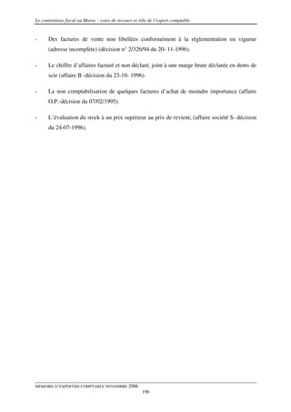 Le contentieux fiscal au Maroc : voies de recours et rôle de l’expert comptable


-     Des factures de vente non libellées conformément à la réglementation en vigueur
      (adresse incomplète) (décision n° 2/326/94 du 20- 11-1996).

-     Le chiffre d’affaires facturé et non déclaré, joint à une marge brute déclarée en dents de
      scie (affaire B -décision du 23-10- 1996).

-     La non comptabilisation de quelques factures d’achat de moindre importance (affaire
      O.P.-décision du 07/02/1995).

-     L’évaluation du stock à un prix supérieur au prix de revient; (affaire société S- décision
      du 24-07-1996).




MEMOIRE D’EXPERTISE COMPTABLE NOVEMBRE 2006
                                                      196
 