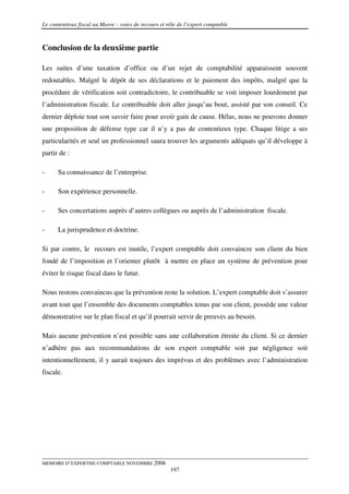 Le contentieux fiscal au Maroc : voies de recours et rôle de l’expert comptable



Conclusion de la deuxième partie

Les suites d’une taxation d’office ou d’un rejet de comptabilité apparaissent souvent
redoutables. Malgré le dépôt de ses déclarations et le paiement des impôts, malgré que la
procédure de vérification soit contradictoire, le contribuable se voit imposer lourdement par
l’administration fiscale. Le contribuable doit aller jusqu’au bout, assisté par son conseil. Ce
dernier déploie tout son savoir faire pour avoir gain de cause. Hélas, nous ne pouvons donner
une proposition de défense type car il n’y a pas de contentieux type. Chaque litige a ses
particularités et seul un professionnel saura trouver les arguments adéquats qu’il développe à
partir de :

-     Sa connaissance de l’entreprise.

-     Son expérience personnelle.

-     Ses concertations auprès d’autres collègues ou auprès de l’administration fiscale.

-     La jurisprudence et doctrine.

Si par contre, le recours est inutile, l’expert comptable doit convaincre son client du bien
fondé de l’imposition et l’orienter plutôt à mettre en place un système de prévention pour
éviter le risque fiscal dans le futur.

Nous restons convaincus que la prévention reste la solution. L’expert comptable doit s’assurer
avant tout que l’ensemble des documents comptables tenus par son client, possède une valeur
démonstrative sur le plan fiscal et qu’il pourrait servir de preuves au besoin.

Mais aucune prévention n’est possible sans une collaboration étroite du client. Si ce dernier
n’adhère pas aux recommandations de son expert comptable soit par négligence soit
intentionnellement, il y aurait toujours des imprévus et des problèmes avec l’administration
fiscale.




MEMOIRE D’EXPERTISE COMPTABLE NOVEMBRE 2006
                                                      197
 