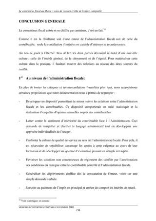 Le contentieux fiscal au Maroc : voies de recours et rôle de l’expert comptable



CONCLUSION GENERALE

Le contentieux fiscal existe et se chiffre par centaines, c’est un fait.24

Comme il est la résultante soit d’une erreur de l’administration fiscale soit de celle du
contribuable, seule la conciliation d’intérêts est capable d’atténuer sa recrudescence.

Au lieu de jouer à l’éternel bras de fer, les deux parties devraient se doter d’une nouvelle
culture : celle de l’intérêt général, de la citoyenneté et de l’équité. Pour matérialiser cette
culture dans la pratique, il faudrait trouver des solutions au niveau des deux sources du
conflit.

1er Au niveau de l’administration fiscale:

En plus de toutes les critiques et recommandations formulées plus haut, nous reproduisons
certaines propositions que notre documentation nous a permis de regrouper :

-        Développer un dispositif permettant de mieux suivre les relations entre l’administration
         fiscale et les contribuables. Ce dispositif comporterait un suivi statistique et la
         réalisation d’enquêtes d’opinion annuelles auprès des contribuables.

-        Lutter contre le sentiment d’infériorité du contribuable face à l’Administration. Ceci
         demande de simplifier et clarifier le langage administratif tout en développant une
         approche individualisée de l’usager.

-        Conforter la culture de qualité de service au sein de l’administration fiscale. Pour cela, il
         est nécessaire de sensibiliser davantage les agents à cette exigence au cours de leur
         formation et de développer un système d’évaluation prenant en compte cet aspect.

-        Favoriser les solutions non contentieuses de règlement des conflits par l’amélioration
         des conditions du dialogue entre le contribuable contrôlé et l’administration fiscale.

-        Généraliser les dégrèvements d'office dès la constatation de l'erreur, voire sur une
         simple demande verbale.

-        Surseoir au paiement de l’impôt en principal et arrêter de compter les intérêts de retard.


24
     Voir statistiques en annexe

MEMOIRE D’EXPERTISE COMPTABLE NOVEMBRE 2006
                                                      198
 