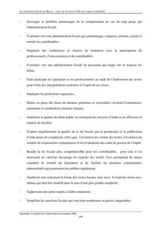 Le contentieux fiscal au Maroc : voies de recours et rôle de l’expert comptable


-     Envisager le bénéfice automatique de la compensation en cas de trop perçu par
      l'administration fiscale.

-     S’orienter vers une administration fiscale qui communique, vulgarise, informe, assiste et
      oriente les contribuables.

-     Organiser des conférences et séances de formation avec la participation de
      professionnels, d’universitaires et de contribuables.

-     S’orienter vers une administration fiscale de proximité qui réagit vite et respecte les
      délais.

-     Faire participer les opérateurs et les professionnels au stade de l’élaboration des textes
      pour éviter des interprétations contraires à l’esprit de ces textes.

-     Impliquer les professions organisées.

-     Mettre en place des bases de données générales et sectorielles (Assiette-Contentieux),
      normaliser et standardiser certaines charges.

-     Améliorer la qualité du débat public en renforçant les moyens d’étude et de réflexion en
      matière de fiscalité.

-     Evaluer régulièrement la qualité de la loi fiscale par la production et la publication
      d’indicateurs de complexité, telles que, l’évolution du volume des textes, l’évolution du
      nombre de réclamations contentieuses et les évaluations des coûts de gestion de l’impôt.

-     Rendre la loi fiscale plus compréhensible pour les contribuables,           pour cela il est
      nécessaire de valoriser davantage les exposés des motifs. Ceci permettrait de mieux
      connaître la volonté du législateur et de faciliter les premiers commentaires
      administratifs qui pourraient être publiés rapidement.

-     Améliorer non seulement la forme des textes fiscaux mais aussi le fond des textes eux-
      mêmes qui doit être modifié dans le sens d’une plus grande simplicité.

-     Suppression des petits impôts à faible rendement.

-     Simplifier les sanctions fiscales qui sont trop nombreuses et parfois inéquitables.


MEMOIRE D’EXPERTISE COMPTABLE NOVEMBRE 2006
                                                      199
 