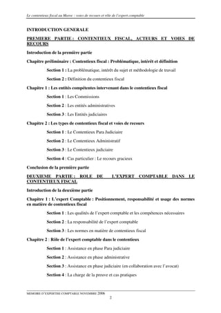 Le contentieux fiscal au Maroc : voies de recours et rôle de l’expert comptable


INTRODUCTION GENERALE
PREMIERE PARTIE : CONTENTIEUX FISCAL, ACTEURS ET VOIES DE
RECOURS
Introduction de la première partie
Chapitre préliminaire : Contentieux fiscal : Problématique, intérêt et définition
             Section 1 : La problématique, intérêt du sujet et méthodologie de travail
             Section 2 : Définition du contentieux fiscal

Chapitre 1 : Les entités compétentes intervenant dans le contentieux fiscal
             Section 1 : Les Commissions
             Section 2 : Les entités administratives
             Section 3 : Les Entités judiciaires
Chapitre 2 : Les types de contentieux fiscal et voies de recours
             Section 1 : Le Contentieux Para Judiciaire
             Section 2 : Le Contentieux Administratif
             Section 3 : Le Contentieux judiciaire
             Section 4 : Cas particulier : Le recours gracieux

Conclusion de la première partie
DEUXIEME PARTIE : ROLE                         DE          L’EXPERT        COMPTABLE   DANS   LE
CONTENTIEUX FISCAL
Introduction de la deuxième partie
Chapitre 1 : L’expert Comptable : Positionnement, responsabilité et usage des normes
en matière de contentieux fiscal
             Section 1 : Les qualités de l’expert comptable et les compétences nécessaires
             Section 2 : La responsabilité de l’expert comptable
             Section 3 : Les normes en matière de contentieux fiscal
Chapitre 2 : Rôle de l’expert comptable dans le contentieux
             Section 1 : Assistance en phase Para judiciaire
             Section 2 : Assistance en phase administrative
             Section 3 : Assistance en phase judiciaire (en collaboration avec l’avocat)
             Section 4 : La charge de la preuve et cas pratiques



MEMOIRE D’EXPERTISE COMPTABLE NOVEMBRE 2006
                                                       2
 