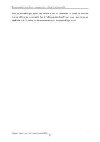 Le contentieux fiscal au Maroc : voies de recours et rôle de l’expert comptable


Nous ne prétendons pas donner une solution à tous les contentieux, ni fournir un mémoire
type de défense du contribuable face à l’administration fiscale mais nous espérons que ce
modeste travail déclenche un débat sur la complexité du dispositif légal actuel.




MEMOIRE D’EXPERTISE COMPTABLE NOVEMBRE 2006
                                                       20
 