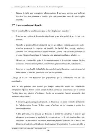 Le contentieux fiscal au Maroc : voies de recours et rôle de l’expert comptable


-     Réduire la taille des instructions administratives. Il est aussi proposé que celles-ci
      devraient être plus générales et publiées plus rapidement pour traiter les cas les plus
      courants.

2ème Au niveau du contribuable:

Chez le contribuable, la sensibilisation peut se faire de plusieurs manières :

-     Positiver son opinion de l’administration fiscale grâce à la qualité de service de cette
      dernière.

-     Atteindre le contribuable directement à travers les médias : certaines émissions audio-
      visuelles permettent de vulgariser et simplifier la fiscalité. Par exemple : expliquer
      comment faire une déclaration de revenus fonciers ; quand faut-il la faire ; comment se
      procurer l’imprimé ; expliquer le lien entre cette déclaration et la taxe urbaine ….

       Montrer au contribuable, grâce à des documentaires le devenir des recettes fiscales
       collectées: investissements publics, infrastructure, prestations sociales, subventions…

-     Exorciser le contribuable de la phobie du contrôle fiscal et du recours contentieux en lui
      montrant que ce sont des garanties et non pas des punitions.

L’image et le son sont beaucoup plus perceptibles par le contribuable que les lois
compliquées.

Mais le rôle principal sera assumé par l’expert comptable auprès du contribuable
entrepreneur. Que ce dernier soit un ancien client du cabinet ou un nouveau ; que le cabinet
l’assiste dans une mission d’assistance fiscale ou comptable, l’expert comptable doit
intervenir efficacement :

-     A posteriori, pour participer activement à la défense de son client contre les prétentions
      de l’administration fiscale. Il doit essayer d’atténuer ou de contester la portée des
      anomalies relevées.

-     A titre préventif, pour prendre les décisions et donner les directives et conseils qui
      s’imposent pour assurer la régularité des comptes tenus et des déclarations faites par
      son client. La réalisation d’un dossier permanent préventif constitué sur la base d’une
      démarche d’audit répond totalement à cet impératif d’anticipation. Il permet, en effet à

MEMOIRE D’EXPERTISE COMPTABLE NOVEMBRE 2006
                                                      200
 