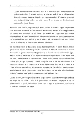 Le contentieux fiscal au Maroc : voies de recours et rôle de l’expert comptable


      l’expert comptable de faire un état des lieux de la situation de son client concernant les
      obligations fiscales. Ce constat, une fois terminé, est analysé par le cabinet qui en
      détecte les risques fiscaux et formule des recommandations. L’entreprise comprend
      alors la nécessité de procéder à une mise à niveau de ses carences afin de minimiser au
      maximum les risques fiscaux.

Toutefois, avec toute la compétence et la bonne volonté du monde, l’expert comptable ne
peut généraliser cette façon de faire isolément. La meilleure arme est de développer au sein
du cabinet une pédagogie de la qualité qui repose sur l’application des normes
professionnelles. L’expert comptable doit faire prendre conscience à ses collaborateurs que
l’acte comptable de base, quel qu’en soit la nature, doit être enregistré avec une extrême
rigueur, de même pour le classement du document le justifiant.

En matière de conseil et d’assistance fiscale, l’expert comptable va puiser dans les normes
générales des repères méthodologiques lui permettant de définir le contenu de sa mission
d’assistance. Il pourra standardiser l’approche de la mission par des questionnaires types.
Mais, il se doit à la réflexion et à la démarche intellectuelle personnelle. Il doit bannir, sauf
cas rares, la reproduction de solutions types. Chaque société, chaque cas doit être considéré
comme UNIQUE par le cabinet. L’expert comptable doit inciter ses collaborateurs à la
formation continue, à la préparation de notes d’information internes et externes, à la
concertation sur des problèmes rencontrés dans leurs dossiers. Il doit insister pour que chaque
solution trouvée par un collaborateur, chaque jurisprudence qui parvienne à la connaissance
de l’un d’entre eux fasse partie de la documentation accessible à tous.

Cet état d’esprit, une fois généralisé et bien adopté par tous les collaborateurs agira en boule
de neige sur les clients. Grâce à la persévérance de l’expert comptable et de ses
collaborateurs, la qualité, chez tous les clients, sera la règle et le contentieux, conséquence
d’une erreur, deviendra l’exception.




MEMOIRE D’EXPERTISE COMPTABLE NOVEMBRE 2006
                                                      201
 