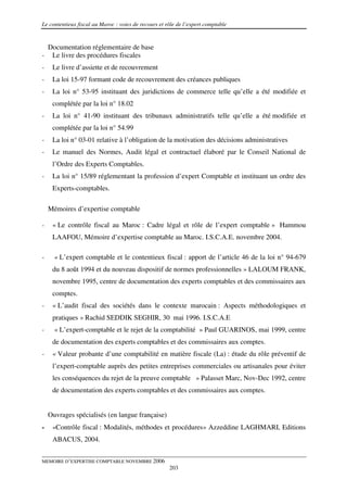 Le contentieux fiscal au Maroc : voies de recours et rôle de l’expert comptable


    Documentation réglementaire de base
-    Le livre des procédures fiscales
-    Le livre d’assiette et de recouvrement
-    La loi 15-97 formant code de recouvrement des créances publiques
-    La loi n° 53-95 instituant des juridictions de commerce telle qu’elle a été modifiée et
     complétée par la loi n° 18.02
-    La loi n° 41-90 instituant des tribunaux administratifs telle qu’elle a été modifiée et
     complétée par la loi n° 54.99
-    La loi n° 03-01 relative à l’obligation de la motivation des décisions administratives
-    Le manuel des Normes, Audit légal et contractuel élaboré par le Conseil National de
     l’Ordre des Experts Comptables.
-    La loi n° 15/89 réglementant la profession d’expert Comptable et instituant un ordre des
     Experts-comptables.

    Mémoires d’expertise comptable

-    « Le contrôle fiscal au Maroc : Cadre légal et rôle de l’expert comptable » Hammou
     LAAFOU, Mémoire d’expertise comptable au Maroc. I.S.C.A.E. novembre 2004.

-     « L’expert comptable et le contentieux fiscal : apport de l’article 46 de la loi n° 94-679
     du 8 août 1994 et du nouveau dispositif de normes professionnelles » LALOUM FRANK,
     novembre 1995, centre de documentation des experts comptables et des commissaires aux
     comptes.
-    « L’audit fiscal des sociétés dans le contexte marocain : Aspects méthodologiques et
     pratiques » Rachid SEDDIK SEGHIR, 30 mai 1996. I.S.C.A.E
-     « L’expert-comptable et le rejet de la comptabilité » Paul GUARINOS, mai 1999, centre
     de documentation des experts comptables et des commissaires aux comptes.
-    « Valeur probante d’une comptabilité en matière fiscale (La) : étude du rôle préventif de
     l’expert-comptable auprès des petites entreprises commerciales ou artisanales pour éviter
     les conséquences du rejet de la preuve comptable » Palasset Marc, Nov-Dec 1992, centre
     de documentation des experts comptables et des commissaires aux comptes.


    Ouvrages spécialisés (en langue française)
-    «Contrôle fiscal : Modalités, méthodes et procédures» Azzeddine LAGHMARI, Editions
     ABACUS, 2004.


MEMOIRE D’EXPERTISE COMPTABLE NOVEMBRE 2006
                                                      203
 