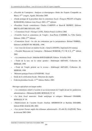 Le contentieux fiscal au Maroc : voies de recours et rôle de l’expert comptable


-    «Fiscalité de l’entreprise : Analyses et témoignages» Ordre des Experts Comptable au
     Maroc, 4ème congrès, Agadir, Décembre 2005.
-    «Guide pratique de la procédure dans le contentieux fiscal » François PILLET et Eugène
     BANGOURA, Editions Litec Fiscal, 2003, (3ème édition)
-    «Procédure fiscale contentieuse» Charles CARDYN et Henri-R DEPRET, Editions
     BRUYLANT BRUXELLES, 1987.
-     « Contentieux fiscal » Georges LATIL, Edition Francis Lefebvre 2002
-    « Contrôle fiscal et contentieux de l’impôt » Jean-Pierre CASIMIR, La Ville Guérin
     Editions, 1988, (3ème édition)
-    « Contentieux fiscal – les clés du contentieux par la jurisprudence» Roland TORREL,
     Editions LAURENT DU MESNIL, 1996
-     « Les voies de recours en matière fiscale » Jamal LAOUINA, Imprimerie El watanya
-     « Fiscalité Marocaine de l’entreprise » Mohamed MARZAK, P U M A G, 4ème édition
     2001
-     « Le contentieux fiscal» Abdellah BOUDAHRAIN, Edition 30 Juillet 1994
-     « Traité de la taxe sur la valeur ajoutée » Abdelmajid AKTAOU, Collection AL
     MISBAH, 1999
-     « Traité de l’impôt général sur le revenu » Abdelmajid AKTAOU, Collection AL
     MISBAH, 1998
-     Mémento pratique Francis LEVEBVRE : fiscal
-    Guide de la vérification fiscale : Direction des impôts
-    Code de procédure fiscale, 11ème édition, Dalloz, 2003.


    Ouvrages spécialisés (en langue arabe)
-     « Le contentieux relatif à l’assiette et au recouvrement de l’impôt devant les juridictions
     administratives » Mohamed KASRI, REMALD, N° 62
-    « Le droit fiscal marocain : Etude analytique et critique» Mohamed CHAKIRI,
     REMALD, N° 59
-    « Redressement de l’assiette fiscale» Soufian ADERIOUCH et Rachida ESSABRI,
     Edition DAR ALKALAM, 2002.
-    « Les recours fiscaux auprès des tribunaux administratifs » El arbi EL GAZDAH, Thèse
     de doctorat 2003-2004




MEMOIRE D’EXPERTISE COMPTABLE NOVEMBRE 2006
                                                      204
 