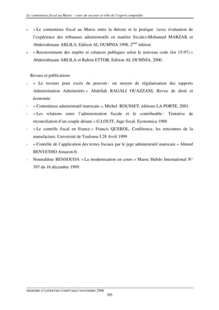 Le contentieux fiscal au Maroc : voies de recours et rôle de l’expert comptable


-    « Le contentieux fiscal au Maroc entre la théorie et la pratique (avec évaluation de
     l’expérience des tribunaux administratifs en matière fiscale)»Mohamed MARZAK et
     Abderrahmane ABLILA, Edition AL OUMNIA 1998, 2ème édition
-    « Recouvrement des impôts et créances publiques selon le nouveau code (loi 15-97) »
     Abderrahmane ABLILA et Rahim ETTOR, Edition AL OUMNIA, 2000.


    Revues et publications
-    « Le recours pour excès de pouvoir : un moyen de régularisation des rapports
     Administration Administrés » Abdellah RAGALI OUAZZANI, Revue de droit et
     économie
-    « Contentieux administratif marocain », Michel ROUSSET, éditions LA PORTE, 2001.
-    « Les relations entre l’administration fiscale et le contribuable : Tentative de
     réconciliation d’un couple désuni » G.LOUIT, Juge fiscal. Economica 1988
-    « Le contrôle fiscal en France » Francis QUEROL, Conférence, les rencontres de la
     manufacture, Université de Toulouse I 28 Avril 1999
-    « Contrôle de l’application des textes fiscaux par le juge administratif marocain » Ahmed
     BENYETHO Amazon.fr.
-    Noureddine BENSOUDA « La modernisation en cours » Maroc Hebdo International N°
     397 du 16 décembre 1999




MEMOIRE D’EXPERTISE COMPTABLE NOVEMBRE 2006
                                                      205
 