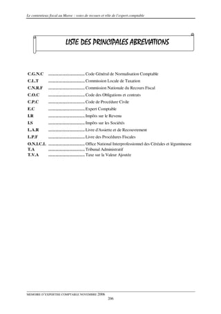 Le contentieux fiscal au Maroc : voies de recours et rôle de l’expert comptable




                          LISTE DES PRINCIPALES ABREVIATIONS


C.G.N.C       ………………………………
                       Code Général de Normalisation Comptable
C.L.T         ………………………………
                       Commission Locale de Taxation
C.N.R.F       ………………………………
                       Commission Nationale du Recours Fiscal
C.O.C         ……………………………… Obligations et contrats
                       Code des
C.P.C         ……………………………… Procédure Civile
                       Code de
E.C           ………………………………
                       Expert Comptable
I.R           ……………………………… le Revenu
                       Impôts sur
I.S           ……………………………… les Sociétés
                       Impôts sur
L.A.R         ………………………………
                       Livre d'Assiette et de Recouvrement
L.P.F         ……………………………… Procédures Fiscales
                       Livre des
O.N.I.C.L ………………………………
                   Office National Interprofessionnel des Céréales et légumineuse
T.A       ……………………………… Administratif
                   Tribunal
T.V.A     ……………………………… la Valeur Ajoutée
                   Taxe sur




MEMOIRE D’EXPERTISE COMPTABLE NOVEMBRE 2006
                                                      206
 
