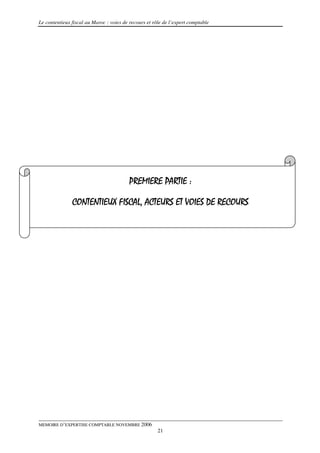 Le contentieux fiscal au Maroc : voies de recours et rôle de l’expert comptable




                                          PREMIERE PARTIE :

               CONTENTIEUX FISCAL, ACTEURS ET VOIES DE RECOURS




MEMOIRE D’EXPERTISE COMPTABLE NOVEMBRE 2006
                                                       21
 