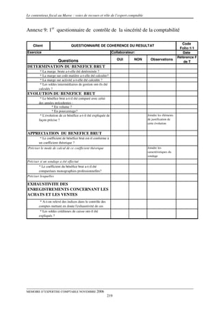 Le contentieux fiscal au Maroc : voies de recours et rôle de l’expert comptable



Annexe 9: 1er questionnaire de contrôle de la sincérité de la comptabilité

                                                                                                             Code
    Client                      QUESTIONNAIRE DE COHERENCE DU RESULTAT
                                                                                                           Folio:1/1
Exercice                                                        Collaborateur:                               Date
                                                                                                          Référence F
           Questions                                               OUI       NON     Observations
                                                                                                             de T
DETERMINATION DU BENEFICE BRUT
         * La marge brute a-t-elle été detérminée ?
         * La marge sur coût matière a-t-elle été calculée?
         * La marge sur activité a-t-elle été calculée ?
         * Les soldes intermédiaires de gestion ont-ils été
        calculés ?
EVOLUTION DU BENEFICE BRUT
         * Le bénéfice brut a-t-il été comparé avec celui
        des années précedentes :
                 * En volume ?
                 * En pourcentage?
         * L'evolution de ce bénéfice a-t-il été expliquée de                      Joindre les éléments
        façon précise ?                                                            de justification de
                                                                                   cette évolution


APPRECIATION DU BENEFICE BRUT
         * Le coefficient de bénéfice brut est-il conforme à
        un coefficient théorique ?
 Préciser le mode de calcul de ce coefficient théorique                            Joindre les
                                                                                   caractéristiques du
                                                                                   sondage
Préciser si un sondage a été effectué
        * Le coefficient du bénéfice brut a-t-il été
        comparéaux monographies professionnelles?
Préciser lesquelles

EXHAUSTIVITE DES
ENREGISTREMENTS CONCERNANT LES
ACHATS ET LES VENTES
         * A-t-on relevé des indices dans le contrôle des
        comptes mettant en doute l'exhaustivité de ces
        enregistrements ?
         * Les soldes créditeurs de caisse ont-il été
        expliqués ?




MEMOIRE D’EXPERTISE COMPTABLE NOVEMBRE 2006
                                                            219
 