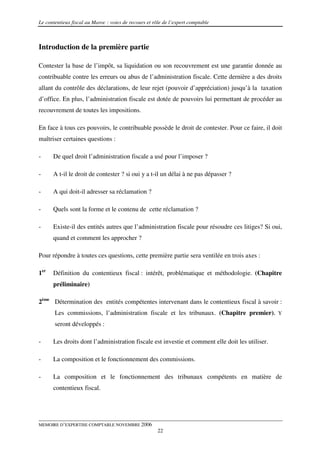 Le contentieux fiscal au Maroc : voies de recours et rôle de l’expert comptable



Introduction de la première partie

Contester la base de l’impôt, sa liquidation ou son recouvrement est une garantie donnée au
contribuable contre les erreurs ou abus de l’administration fiscale. Cette dernière a des droits
allant du contrôle des déclarations, de leur rejet (pouvoir d’appréciation) jusqu’à la taxation
d’office. En plus, l’administration fiscale est dotée de pouvoirs lui permettant de procéder au
recouvrement de toutes les impositions.

En face à tous ces pouvoirs, le contribuable possède le droit de contester. Pour ce faire, il doit
maîtriser certaines questions :

-     De quel droit l’administration fiscale a usé pour l’imposer ?

-     A t-il le droit de contester ? si oui y a t-il un délai à ne pas dépasser ?

-     A qui doit-il adresser sa réclamation ?

-     Quels sont la forme et le contenu de cette réclamation ?

-     Existe-il des entités autres que l’administration fiscale pour résoudre ces litiges? Si oui,
      quand et comment les approcher ?

Pour répondre à toutes ces questions, cette première partie sera ventilée en trois axes :

1er   Définition du contentieux fiscal : intérêt, problématique et méthodologie. (Chapitre
      préliminaire)

2ème Détermination des entités compétentes intervenant dans le contentieux fiscal à savoir :
       Les commissions, l’administration fiscale et les tribunaux. (Chapitre premier). Y
       seront développés :

-     Les droits dont l’administration fiscale est investie et comment elle doit les utiliser.

-     La composition et le fonctionnement des commissions.

-     La composition et le fonctionnement des tribunaux compétents en matière de
      contentieux fiscal.




MEMOIRE D’EXPERTISE COMPTABLE NOVEMBRE 2006
                                                       22
 