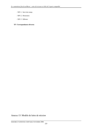 Le contentieux fiscal au Maroc : voies de recours et rôle de l’expert comptable


        - XIV-1. Suivi des temps

        - XIV-2. Honoraires

        - XIV-3. Débours


    XV- Correspondances diverses




Annexe 13: Modèle de lettre de mission

MEMOIRE D’EXPERTISE COMPTABLE NOVEMBRE 2006
                                                      225
 