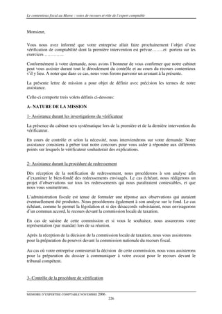Le contentieux fiscal au Maroc : voies de recours et rôle de l’expert comptable



Monsieur,

Vous nous avez informé que votre entreprise allait faire prochainement l’objet d’une
vérification de comptabilité dont la première intervention est prévue……..et portera sur les
exercices ………….

Conformément à votre demande, nous avons l’honneur de vous confirmer que notre cabinet
peut vous assister durant tout le déroulement du contrôle et au cours du recours contentieux
s’il y lieu. A noter que dans ce cas, nous vous ferons parvenir un avenant à la présente.

La présente lettre de mission a pour objet de définir avec précision les termes de notre
assistance.

Celle-ci comporte trois volets définis ci-dessous:

A- NATURE DE LA MISSION

1- Assistance durant les investigations du vérificateur

La présence du cabinet sera systématique lors de la première et de la dernière intervention du
vérificateur.

En cours de contrôle et selon la nécessité, nous interviendrons sur votre demande. Notre
assistance consistera à prêter tout notre concours pour vous aider à répondre aux différents
points sur lesquels le vérificateur souhaiterait des explications.


2- Assistance durant la procédure de redressement

Dès réception de la notification de redressement, nous procéderons à son analyse afin
d’examiner le bien-fondé des redressements envisagés. Le cas échéant, nous rédigerons un
projet d’observations sur tous les redressements qui nous paraîtraient contestables, et que
nous vous soumettrons.

L’administration fiscale est tenue de formuler une réponse aux observations qui auraient
éventuellement été produites. Nous procéderons également à son analyse sur le fond. Le cas
échéant, comme le permet la législation et si des désaccords subsistaient, nous envisagerons
d’un commun accord, le recours devant la commission locale de taxation.

En cas de saisine de cette commission et si vous le souhaitez, nous assurerons votre
représentation (par mandat) lors de sa réunion.

Après la réception de la décision de la commission locale de taxation, nous vous assisterons
pour la préparation du pourvoi devant la commission nationale du recours fiscal.

Au cas où votre entreprise contesterait la décision de cette commission, nous vous assisterons
pour la préparation du dossier à communiquer à votre avocat pour le recours devant le
tribunal compétent.


3- Contrôle de la procédure de vérification


MEMOIRE D’EXPERTISE COMPTABLE NOVEMBRE 2006
                                                      226
 
