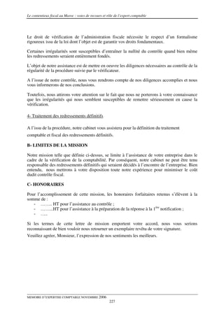 Le contentieux fiscal au Maroc : voies de recours et rôle de l’expert comptable




Le droit de vérification de l’administration fiscale nécessite le respect d’un formalisme
rigoureux issu de la loi dont l’objet est de garantir vos droits fondamentaux.

Certaines irrégularités sont susceptibles d’entraîner la nullité du contrôle quand bien même
les redressements seraient entièrement fondés.

L’objet de notre assistance est de mettre en oeuvre les diligences nécessaires au contrôle de la
régularité de la procédure suivie par le vérificateur.

A l’issue de notre contrôle, nous vous rendrons compte de nos diligences accomplies et nous
vous informerons de nos conclusions.

Toutefois, nous attirons votre attention sur le fait que nous ne porterons à votre connaissance
que les irrégularités qui nous semblent susceptibles de remettre sérieusement en cause la
vérification.

4- Traitement des redressements définitifs

A l’issu de la procédure, notre cabinet vous assistera pour la définition du traitement
comptable et fiscal des redressements définitifs.

B- LIMITES DE LA MISSION

Notre mission telle que définie ci-dessus, se limite à l’assistance de votre entreprise dans le
cadre de la vérification de la comptabilité. Par conséquent, notre cabinet ne peut être tenu
responsable des redressements définitifs qui seraient décidés à l’encontre de l’entreprise. Bien
entendu, nous mettrons à votre disposition toute notre expérience pour minimiser le coût
dudit contrôle fiscal.

C- HONORAIRES

Pour l’accomplissement de cette mission, les honoraires forfaitaires retenus s’élèvent à la
somme de :
   - …….. HT pour l’assistance au contrôle ;
   - ……...HT pour l’assistance à la préparation de la réponse à la 1ère notification ;
   - …..

Si les termes de cette lettre de mission emportent votre accord, nous vous serions
reconnaissant de bien vouloir nous retourner un exemplaire revêtu de votre signature.
Veuillez agréer, Monsieur, l’expression de nos sentiments les meilleurs.




MEMOIRE D’EXPERTISE COMPTABLE NOVEMBRE 2006
                                                      227
 