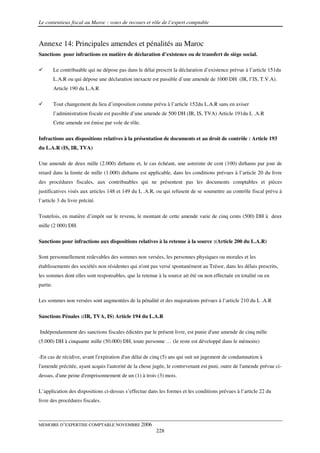 Le contentieux fiscal au Maroc : voies de recours et rôle de l’expert comptable



Annexe 14: Principales amendes et pénalités au Maroc
Sanctions pour infractions en matière de déclaration d’existence ou de transfert de siège social.

          Le contribuable qui ne dépose pas dans le délai prescrit la déclaration d’existence prévue à l’article 151du
          L.A.R ou qui dépose une déclaration inexacte est passible d’une amende de 1000 DH (IR, l’IS, T.V.A).
          Article 190 du L.A.R

          Tout changement du lieu d’imposition comme prévu à l’article 152du L.A.R sans en aviser
          l’administration fiscale est passible d’une amende de 500 DH (IR, IS, TVA) Article 191du L .A.R
          Cette amende est émise par vole de rôle.

Infractions aux dispositions relatives à la présentation de documents et au droit de contrôle : Article 193
du L.A.R (IS, IR, TVA)

Une amende de deux mille (2.000) dirhams et, le cas échéant, une astreinte de cent (100) dirhams par jour de
retard dans la limite de mille (1.000) dirhams est applicable, dans les conditions prévues à l’article 20 du livre
des procédures fiscales, aux contribuables qui ne présentent pas les documents comptables et pièces
justificatives visés aux articles 148 et 149 du L .A.R, ou qui refusent de se soumettre au contrôle fiscal prévu à
l’article 3 du livre précité.

Toutefois, en matière d’impôt sur le revenu, le montant de cette amende varie de cinq cents (500) DH à deux
mille (2 000) DH.

Sanctions pour infractions aux dispositions relatives à la retenue à la source :(Article 200 du L.A.R)

Sont personnellement redevables des sommes non versées, les personnes physiques ou morales et les
établissements des sociétés non résidentes qui n'ont pas versé spontanément au Trésor, dans les délais prescrits,
les sommes dont elles sont responsables, que la retenue à la source ait été ou non effectuée en totalité ou en
partie.

Les sommes non versées sont augmentées de la pénalité et des majorations prévues à l’article 210 du L .A.R

Sanctions Pénales :(IR, TVA, IS) Article 194 du L.A.R

Indépendamment des sanctions fiscales édictées par le présent livre, est punie d'une amende de cinq mille
(5.000) DH à cinquante mille (50.000) DH, toute personne … (le reste est développé dans le mémoire)

-En cas de récidive, avant l'expiration d'un délai de cinq (5) ans qui suit un jugement de condamnation à
l'amende précitée, ayant acquis l'autorité de la chose jugée, le contrevenant est puni, outre de l'amende prévue ci-
dessus, d'une peine d'emprisonnement de un (1) à trois (3) mois.

L’application des dispositions ci-dessus s’effectue dans les formes et les conditions prévues à l’article 22 du
livre des procédures fiscales.



MEMOIRE D’EXPERTISE COMPTABLE NOVEMBRE 2006
                                                          228
 