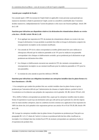 Le contentieux fiscal au Maroc : voies de recours et rôle de l’expert comptable


Amende pour complicité de fraude :

Une amende égale à 100% du montant de l'impôt éludé est applicable à toute personne ayant participé aux
manœuvres destinées à éluder le paiement de l’impôt, assisté ou conseillé le contribuable dans l’exécution
desdites manœuvres, indépendamment de l’action disciplinaire si elle exerce une fonction publique. Article 208
du L.A.R

Sanctions pour infraction aux dispositions relatives à la déclaration des rémunérations allouées ou versées
a des tiers : (IS+IR) Article 196 du L.A.R

         Il est appliqué une majoration de 25% du montant des rémunérations allouées ou versées à des tiers
         lorsque la déclaration n’est pas produite ou produite hors délai ou lorsque la déclaration comporte des
         renseignements incomplets ou des montants insuffisants.

         Une amende de 25% de la valeur correspondant au nombre global annuel des actes médicaux et
         chirurgicaux effectués par les médecins patentable et de 15% pour les médecins non patentable
         correspondant à des cliniques et établissements assimilés, qui ne produisent pas la déclaration ou qui
         produisent une déclaration hors délai.

         Les cliniques et établissements encourent une amende de 25% des montants correspondants aux
         renseignements incomplets ou aux montant insuffisants pour les médecins patentable et 15% pour les
         non patentables.

         Le montant de cette amende ne peut être inférieur à 500 DH.

Sanctions pour infractions aux obligations incombant aux entreprises installées dans les plates-formes et à
leurs fournisseurs : (IS+IR)

 I- Les entreprises qui vendent des produits finis aux sociétés installées dans les plates-formes et qui ne
produisent pas l’attestation délivrée par l’administration des douanes et impôts indirects, perdent le droit à
l’exonération ou à la réduction sans préjudice des majorations et de la pénalité. (IS, IR) Article 199 du L.A.R.

 II-Le chiffre d’affaires correspondant aux produits finis, acquis par les entreprises installées dans les plates-
formes d’exportation et ayant reçu une destination autre que celle prévue par la présente loi, doit être imposé,
entre les mains desdites entreprises, dans les conditions de droit commun avec application d’une majoration de
100% des droits dus, de la pénalité et des majorations prévues aux articles 44 et 45 de l’IS (IS, IR) Article 199
du L.A.R.

III- Lorsque les entreprises installées dans les plates-formes d’exportation ne produisent pas l’état prévu au
paragraphe III- A-2)- 6° alinéa de l’article 4 ci-dessus ou produisent ledit état hors délai, insuffisant ou
incomplet, il est réintégré dans leur résultat fiscal 25% du montant correspondant aux opérations d’achat et
d’exportation des produits finis.




MEMOIRE D’EXPERTISE COMPTABLE NOVEMBRE 2006
                                                         229
 