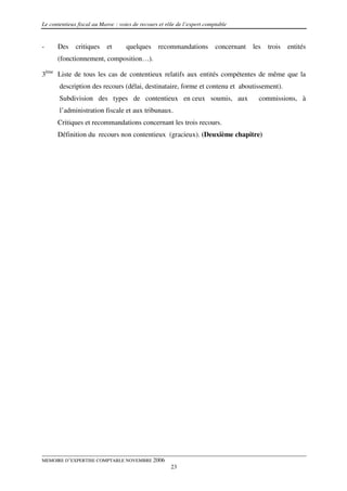 Le contentieux fiscal au Maroc : voies de recours et rôle de l’expert comptable


-     Des     critiques    et       quelques     recommandations          concernant   les   trois   entités
      (fonctionnement, composition…).

3ème Liste de tous les cas de contentieux relatifs aux entités compétentes de même que la
       description des recours (délai, destinataire, forme et contenu et aboutissement).
       Subdivision des types de contentieux en ceux soumis, aux                          commissions, à
       l’administration fiscale et aux tribunaux.
      Critiques et recommandations concernant les trois recours.
      Définition du recours non contentieux (gracieux). (Deuxième chapitre)




MEMOIRE D’EXPERTISE COMPTABLE NOVEMBRE 2006
                                                       23
 