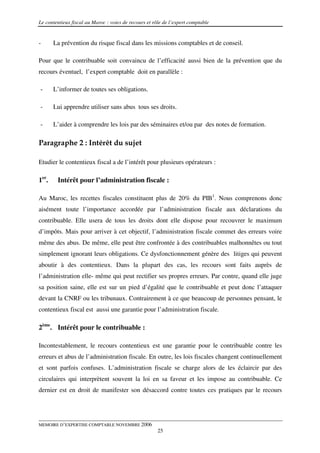 Le contentieux fiscal au Maroc : voies de recours et rôle de l’expert comptable


-      La prévention du risque fiscal dans les missions comptables et de conseil.

Pour que le contribuable soit convaincu de l’efficacité aussi bien de la prévention que du
recours éventuel, l’expert comptable doit en parallèle :

-      L’informer de toutes ses obligations.

-      Lui apprendre utiliser sans abus tous ses droits.

-      L’aider à comprendre les lois par des séminaires et/ou par des notes de formation.

Paragraphe 2 : Intérêt du sujet

Etudier le contentieux fiscal a de l’intérêt pour plusieurs opérateurs :

1er.    Intérêt pour l’administration fiscale :

Au Maroc, les recettes fiscales constituent plus de 20% du PIB1. Nous comprenons donc
aisément toute l’importance accordée par l’administration fiscale aux déclarations du
contribuable. Elle usera de tous les droits dont elle dispose pour recouvrer le maximum
d’impôts. Mais pour arriver à cet objectif, l’administration fiscale commet des erreurs voire
même des abus. De même, elle peut être confrontée à des contribuables malhonnêtes ou tout
simplement ignorant leurs obligations. Ce dysfonctionnement génère des litiges qui peuvent
aboutir à des contentieux. Dans la plupart des cas, les recours sont faits auprès de
l’administration elle- même qui peut rectifier ses propres erreurs. Par contre, quand elle juge
sa position saine, elle est sur un pied d’égalité que le contribuable et peut donc l’attaquer
devant la CNRF ou les tribunaux. Contrairement à ce que beaucoup de personnes pensant, le
contentieux fiscal est aussi une garantie pour l’administration fiscale.

2ème. Intérêt pour le contribuable :

Incontestablement, le recours contentieux est une garantie pour le contribuable contre les
erreurs et abus de l’administration fiscale. En outre, les lois fiscales changent continuellement
et sont parfois confuses. L’administration fiscale se charge alors de les éclaircir par des
circulaires qui interprètent souvent la loi en sa faveur et les impose au contribuable. Ce
dernier est en droit de manifester son désaccord contre toutes ces pratiques par le recours




MEMOIRE D’EXPERTISE COMPTABLE NOVEMBRE 2006
                                                       25
 