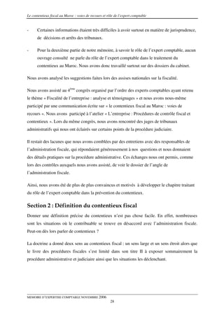 Le contentieux fiscal au Maroc : voies de recours et rôle de l’expert comptable


-     Certaines informations étaient très difficiles à avoir surtout en matière de jurisprudence,
      de décisions et arrêts des tribunaux.

-     Pour la deuxième partie de notre mémoire, à savoir le rôle de l’expert comptable, aucun
      ouvrage consulté ne parle du rôle de l’expert comptable dans le traitement du
      contentieux au Maroc. Nous avons donc travaillé surtout sur des dossiers du cabinet.

Nous avons analysé les suggestions faites lors des assises nationales sur la fiscalité.

Nous avons assisté au 4ème congrès organisé par l’ordre des experts comptables ayant retenu
le thème « Fiscalité de l’entreprise : analyse et témoignages » et nous avons nous-même
participé par une communication écrite sur « le contentieux fiscal au Maroc : voies de
recours ». Nous avons participé à l’atelier « L’entreprise : Procédures de contrôle fiscal et
contentieux ». Lors du même congrès, nous avons rencontré des juges de tribunaux
administratifs qui nous ont éclairés sur certains points de la procédure judiciaire.

Il restait des lacunes que nous avons comblées par des entretiens avec des responsables de
l’administration fiscale, qui répondaient généreusement à nos questions et nous donnaient
des détails pratiques sur la procédure administrative. Ces échanges nous ont permis, comme
lors des contrôles auxquels nous avons assisté, de voir le dossier de l’angle de
l’administration fiscale.

Ainsi, nous avons été de plus de plus convaincus et motivés à développer le chapitre traitant
du rôle de l’expert comptable dans la prévention du contentieux.

Section 2 : Définition du contentieux fiscal
Donner une définition précise du contentieux n’est pas chose facile. En effet, nombreuses
sont les situations où le contribuable se trouve en désaccord avec l’administration fiscale.
Peut-on dès lors parler de contentieux ?

La doctrine a donné deux sens au contentieux fiscal : un sens large et un sens étroit alors que
le livre des procédures fiscales s’est limité dans son titre II à exposer sommairement la
procédure administrative et judiciaire ainsi que les situations les déclenchant.




MEMOIRE D’EXPERTISE COMPTABLE NOVEMBRE 2006
                                                       28
 