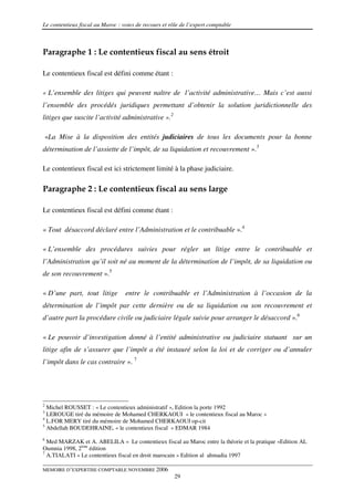 Le contentieux fiscal au Maroc : voies de recours et rôle de l’expert comptable



Paragraphe 1 : Le contentieux fiscal au sens étroit

Le contentieux fiscal est défini comme étant :

« L’ensemble des litiges qui peuvent naître de l’activité administrative… Mais c’est aussi
l’ensemble des procédés juridiques permettant d’obtenir la solution juridictionnelle des
litiges que suscite l’activité administrative ».2

    «La Mise à la disposition des entités judiciaires de tous les documents pour la bonne
détermination de l’assiette de l’impôt, de sa liquidation et recouvrement ».3

Le contentieux fiscal est ici strictement limité à la phase judiciaire.

Paragraphe 2 : Le contentieux fiscal au sens large

Le contentieux fiscal est défini comme étant :

« Tout désaccord déclaré entre l’Administration et le contribuable ».4

« L’ensemble des procédures suivies pour régler un litige entre le contribuable et
l’Administration qu’il soit né au moment de la détermination de l’impôt, de sa liquidation ou
de son recouvrement ».5

« D’une part, tout litige         entre le contribuable et l’Administration à l’occasion de la
détermination de l’impôt par cette dernière ou de sa liquidation ou son recouvrement et
d’autre part la procédure civile ou judiciaire légale suivie pour arranger le désaccord ».6

« Le pouvoir d’investigation donné à l’entité administrative ou judiciaire statuant sur un
litige afin de s’assurer que l’impôt a été instauré selon la loi et de corriger ou d’annuler
l’impôt dans le cas contraire ». 7




2
  Michel ROUSSET : « Le contentieux administratif », Edition la porte 1992
3
  LEROUGE tiré du mémoire de Mohamed CHERKAOUI « le contentieux fiscal au Maroc »
4
  L.FOR MERY tiré du mémoire de Mohamed CHERKAOUI op-cit
5
  Abdellah BOUDEHRAINE, « le contentieux fiscal » EDMAR 1984
6
  Med MARZAK et A. ABELILA « Le contentieux fiscal au Maroc entre la théorie et la pratique »Edition AL
Oumnia 1998, 2ème édition
7
  A.TIALATI « Le contentieux fiscal en droit marocain » Edition al ahmadia 1997

MEMOIRE D’EXPERTISE COMPTABLE NOVEMBRE 2006
                                                       29
 