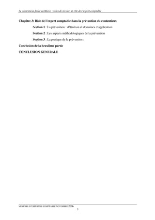 Le contentieux fiscal au Maroc : voies de recours et rôle de l’expert comptable


Chapitre 3: Rôle de l’expert comptable dans la prévention du contentieux
             Section 1 : La prévention : définition et domaines d’application
             Section 2 : Les aspects méthodologiques de la prévention
             Section 3 : La pratique de la prévention :

Conclusion de la deuxième partie
CONCLUSION GENERALE




MEMOIRE D’EXPERTISE COMPTABLE NOVEMBRE 2006
                                                       3
 