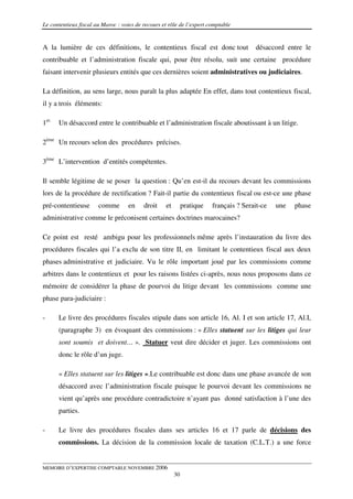 Le contentieux fiscal au Maroc : voies de recours et rôle de l’expert comptable


A la lumière de ces définitions, le contentieux fiscal est donc tout                   désaccord entre le
contribuable et l’administration fiscale qui, pour être résolu, suit une certaine procédure
faisant intervenir plusieurs entités que ces dernières soient administratives ou judiciaires.

La définition, au sens large, nous paraît la plus adaptée En effet, dans tout contentieux fiscal,
il y a trois éléments:

1er.   Un désaccord entre le contribuable et l’administration fiscale aboutissant à un litige.

2ème Un recours selon des procédures précises.

3ème L’intervention d’entités compétentes.

Il semble légitime de se poser la question : Qu’en est-il du recours devant les commissions
lors de la procédure de rectification ? Fait-il partie du contentieux fiscal ou est-ce une phase
pré-contentieuse       comme        en    droit    et        pratique   français ? Serait-ce   une   phase
administrative comme le préconisent certaines doctrines marocaines?

Ce point est resté ambigu pour les professionnels même après l’instauration du livre des
procédures fiscales qui l’a exclu de son titre II, en limitant le contentieux fiscal aux deux
phases administrative et judiciaire. Vu le rôle important joué par les commissions comme
arbitres dans le contentieux et pour les raisons listées ci-après, nous nous proposons dans ce
mémoire de considérer la phase de pourvoi du litige devant les commissions comme une
phase para-judiciaire :

-      Le livre des procédures fiscales stipule dans son article 16, Al. I et son article 17, Al.I,
       (paragraphe 3) en évoquant des commissions : « Elles statuent sur les litiges qui leur
       sont soumis et doivent… ». Statuer veut dire décider et juger. Les commissions ont
       donc le rôle d’un juge.

       « Elles statuent sur les litiges ».Le contribuable est donc dans une phase avancée de son
       désaccord avec l’administration fiscale puisque le pourvoi devant les commissions ne
       vient qu’après une procédure contradictoire n’ayant pas donné satisfaction à l’une des
       parties.

-      Le livre des procédures fiscales dans ses articles 16 et 17 parle de décisions des
       commissions. La décision de la commission locale de taxation (C.L.T.) a une force


MEMOIRE D’EXPERTISE COMPTABLE NOVEMBRE 2006
                                                        30
 