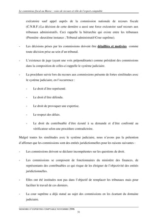 Le contentieux fiscal au Maroc : voies de recours et rôle de l’expert comptable


      exécutoire sauf appel auprès de la commission nationale de recours fiscale
      (C.N.R.F.).La décision de cette dernière a aussi une force exécutoire sauf recours aux
      tribunaux administratifs. Ceci rappelle la hiérarchie qui existe entre les tribunaux
      (Première -deuxième instance ; Tribunal administratif-Cour suprême).

-     Les décisions prises par les commissions doivent être détaillées et motivées comme
      toute décision prise au sein d’un tribunal.

-     L’existence de juge (ayant une voix prépondérante) comme président des commissions
      dans la composition de celles-ci rappelle le système judiciaire.

-     La procédure suivie lors du recours aux commissions présente de fortes similitudes avec
      le système judiciaire, en l’occurrence :

      -      Le droit d’être représenté.

      -      Le droit d’être défendu.

      -      Le droit de provoquer une expertise.

      -      Le respect des délais.

      -      Le droit du contribuable d’être écouté à sa demande et d’être confronté au
             vérificateur selon une procédure contradictoire.

Malgré toutes les similitudes avec le système judiciaire, nous n’avons pas la prétention
d’affirmer que les commissions sont des entités juridictionnelles pour les raisons suivantes :

-     Les commissions doivent se déclarer incompétentes sur les questions de droit.

-     Les commissions se composent de fonctionnaires du ministère des finances, de
      représentants des contribuables ce qui risque de les éloigner de l’objectivité des entités
      juridictionnelles.

-     Elles ont été instituées non pas dans l’objectif de remplacer les tribunaux mais pour
      faciliter le travail de ces derniers.

-     La cour suprême a déjà statué au sujet des commissions en les écartant du domaine
      judiciaire.

MEMOIRE D’EXPERTISE COMPTABLE NOVEMBRE 2006
                                                       31
 