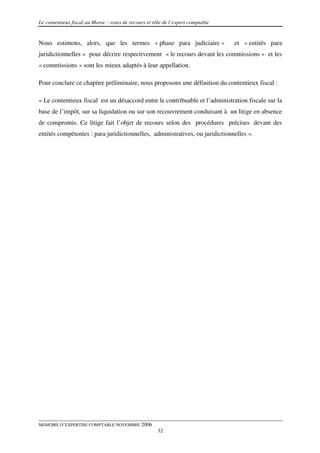 Le contentieux fiscal au Maroc : voies de recours et rôle de l’expert comptable


Nous estimons, alors, que les termes « phase para judiciaire »                    et « entités para
juridictionnelles » pour décrire respectivement « le recours devant les commissions » et les
« commissions » sont les mieux adaptés à leur appellation.

Pour conclure ce chapitre préliminaire, nous proposons une définition du contentieux fiscal :

« Le contentieux fiscal est un désaccord entre le contribuable et l’administration fiscale sur la
base de l’impôt, sur sa liquidation ou sur son recouvrement conduisant à un litige en absence
de compromis. Ce litige fait l’objet de recours selon des procédures précises devant des
entités compétentes : para juridictionnelles, administratives, ou juridictionnelles ».




MEMOIRE D’EXPERTISE COMPTABLE NOVEMBRE 2006
                                                       32
 