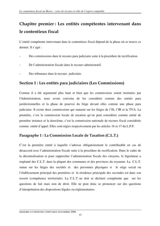 Le contentieux fiscal au Maroc : voies de recours et rôle de l’expert comptable



Chapitre premier : Les entités compétentes intervenant dans
le contentieux fiscal

L’entité compétente intervenant dans le contentieux fiscal dépend de la phase où se trouve ce
dernier. Il s’agit :

-       Des commissions dans le recours para judiciaire suite à la procédure de rectification.

-       De l’administration fiscale dans le recours administratif.

-       Des tribunaux dans le recours judiciaire.

Section 1 : Les entités para judiciaires (Les Commissions)

Comme il a été argumenté plus haut et bien que les commissions soient instituées par
l'Administration, nous avons convenu de les considérer comme des entités para
juridictionnelles et la phase de pourvoi du litige devant elles comme une phase para
judiciaire. Il existe deux commissions qui statuent sur les litiges de l’IS, l’IR et la TVA. La
première, c’est la commission locale de taxation qu’on peut considérer comme entité de
première instance et la deuxième, c’est la commission nationale de recours fiscal considérée
comme entité d’appel. Elles sont régies respectivement par les articles 16 et 17 du L.P.F.

Paragraphe 1 : La Commission Locale de Taxation (C.L.T.)

C’est la première entité à laquelle s’adresse obligatoirement le contribuable en cas de
désaccord avec l’administration fiscale suite à la procédure de rectification. Dans le cadre de
la décentralisation et pour rapprocher l’administration fiscale des citoyens, le législateur a
implanté des C.L.T. dans la plupart des communes et des provinces du royaume. La C.L.T.
statue sur les litiges des sociétés et            des personnes physiques si      le siège social ou
l’établissement principal des premières et la résidence principale des secondes est dans son
ressort (compétence territoriale). La C.L.T. ne doit se déclarer compétente que              sur les
questions de fait mais non de droit. Elle ne peut donc se prononcer sur des questions
d’interprétation des dispositions légales ou réglementaires.




MEMOIRE D’EXPERTISE COMPTABLE NOVEMBRE 2006
                                                       33
 