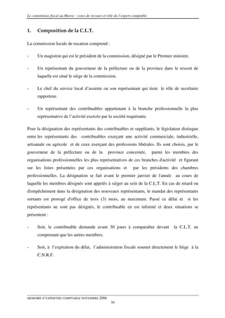 Le contentieux fiscal au Maroc : voies de recours et rôle de l’expert comptable



1.    Composition de la C.L.T.

La commission locale de taxation comprend :

-     Un magistrat qui est le président de la commission, désigné par le Premier ministre.

-     Un représentant du gouverneur de la préfecture ou de la province dans le ressort de
      laquelle est situé le siège de la commission.

-     Le chef du service local d’assiette ou son représentant qui tient le rôle de secrétaire
      rapporteur.

-     Un représentant des contribuables appartenant à la branche professionnelle la plus
      représentative de l’activité exercée par la société requérante.

Pour la désignation des représentants des contribuables et suppléants, le législateur distingue
entre les représentants des contribuables exerçant une activité commerciale, industrielle,
artisanale ou agricole et de ceux exerçant des professions libérales. Ils sont choisis, par le
gouverneur de la préfecture ou de la                 province concernée,          parmi les membres des
organisations professionnelles les plus représentatives de ces branches d'activité et figurant
sur les listes présentées par ces organisations et                   par les présidents des chambres
professionnelles. La désignation se fait avant le premier janvier de l'année au cours de
laquelle les membres désignés sont appelés à siéger au sein de la C.L.T. En cas de retard ou
d'empêchement dans la désignation des nouveaux représentants, le mandat des représentants
sortants est prorogé d'office de trois (3) mois, au maximum. Passé ce délai et                    si les
représentants ne sont pas désignés, le contribuable en est informé et deux situations se
présentent :

-     Soit, le contribuable demande avant 30 jours à comparaître devant                     la C.L.T. ne
      comprenant que les autres membres.

-     Soit, à l’expiration du délai, l’administration fiscale soumet directement le litige à la
      C.N.R.F.




MEMOIRE D’EXPERTISE COMPTABLE NOVEMBRE 2006
                                                       34
 