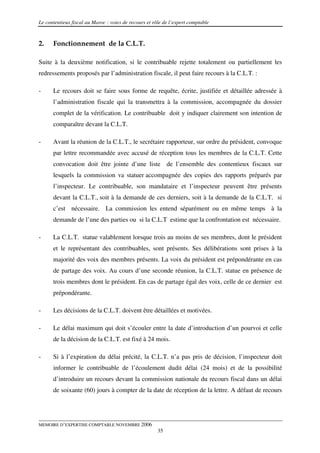 Le contentieux fiscal au Maroc : voies de recours et rôle de l’expert comptable



2.    Fonctionnement de la C.L.T.

Suite à la deuxième notification, si le contribuable rejette totalement ou partiellement les
redressements proposés par l’administration fiscale, il peut faire recours à la C.L.T. :

-     Le recours doit se faire sous forme de requête, écrite, justifiée et détaillée adressée à
      l’administration fiscale qui la transmettra à la commission, accompagnée du dossier
      complet de la vérification. Le contribuable doit y indiquer clairement son intention de
      comparaître devant la C.L.T.

-     Avant la réunion de la C.L.T., le secrétaire rapporteur, sur ordre du président, convoque
      par lettre recommandée avec accusé de réception tous les membres de la C.L.T. Cette
      convocation doit être jointe d’une liste de l’ensemble des contentieux fiscaux sur
      lesquels la commission va statuer accompagnée des copies des rapports préparés par
      l’inspecteur. Le contribuable, son mandataire et l’inspecteur peuvent être présents
      devant la C.L.T., soit à la demande de ces derniers, soit à la demande de la C.L.T. si
      c’est nécessaire. La commission les entend séparément ou en même temps à la
      demande de l’une des parties ou si la C.L.T estime que la confrontation est nécessaire.

-     La C.L.T. statue valablement lorsque trois au moins de ses membres, dont le président
      et le représentant des contribuables, sont présents. Ses délibérations sont prises à la
      majorité des voix des membres présents. La voix du président est prépondérante en cas
      de partage des voix. Au cours d’une seconde réunion, la C.L.T. statue en présence de
      trois membres dont le président. En cas de partage égal des voix, celle de ce dernier est
      prépondérante.

-     Les décisions de la C.L.T. doivent être détaillées et motivées.

-     Le délai maximum qui doit s’écouler entre la date d’introduction d’un pourvoi et celle
      de la décision de la C.L.T. est fixé à 24 mois.

-     Si à l’expiration du délai précité, la C.L.T. n’a pas pris de décision, l’inspecteur doit
      informer le contribuable de l’écoulement dudit délai (24 mois) et de la possibilité
      d’introduire un recours devant la commission nationale du recours fiscal dans un délai
      de soixante (60) jours à compter de la date de réception de la lettre. A défaut de recours




MEMOIRE D’EXPERTISE COMPTABLE NOVEMBRE 2006
                                                       35
 