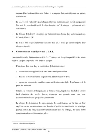 Le contentieux fiscal au Maroc : voies de recours et rôle de l’expert comptable


         dans ce délai, les impositions sont émises et ne peuvent être contestées que par recours
         administratif.

-        La C.L.T. peut s’adjoindre pour chaque affaire au maximum deux experts qui peuvent
         être, soit des contribuables soit des fonctionnaires qu’elle désigne et qui ont une voix
         consultative.

-        La décision de la C.L.T. est notifiée par l’administration fiscale dans les formes prévues
         à l’article 10 du L.P.F.

-        La C.L.T. peut ne pas prendre de décisions dans les 24 mois qui lui sont impartis pour
         diverses raisons8.

3.       Commentaires et critiques sur la C.L.T.

La composition et le fonctionnement de la C.L.T. comportent des points positifs et des points
négatifs. Les plus importants sont exposés ci-après :

-        L’existence d’un juge dans la composition de la commission :

         -    Assure la bonne application de tous les textes réglementaires.

         -    Facilite la distinction entre les problèmes de fait et ceux de droit.

         -    Assure un respect des procédures, des notifications, des règles de présence et de la
         prise des décisions.

-        Grâce à sa formation technique dans le domaine fiscal, la présence du chef de service
         local d’assiette des impôts directs, représente une garantie aussi bien pour
         l’administration fiscale que pour le contribuable.

-        Le régime de désignation des représentants des contribuables sur la base de leur
         expérience et de leur connaissance du domaine d’activité du contribuable est bénéfique
         pour ce dernier. En effet, si ces représentants étaient élus par suffrage, il y aurait plutôt
         des considérations politiques et sociales.



8
    Voir les cas de recours chapitre II


MEMOIRE D’EXPERTISE COMPTABLE NOVEMBRE 2006
                                                       36
 