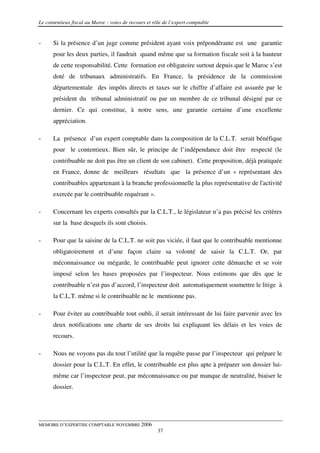 Le contentieux fiscal au Maroc : voies de recours et rôle de l’expert comptable


-     Si la présence d’un juge comme président ayant voix prépondérante est une garantie
      pour les deux parties, il faudrait quand même que sa formation fiscale soit à la hauteur
      de cette responsabilité. Cette formation est obligatoire surtout depuis que le Maroc s’est
      doté de tribunaux administratifs. En France, la présidence de la commission
      départementale des impôts directs et taxes sur le chiffre d’affaire est assurée par le
      président du tribunal administratif ou par un membre de ce tribunal désigné par ce
      dernier. Ce qui constitue, à notre sens, une garantie certaine d’une excellente
      appréciation.

-     La présence d’un expert comptable dans la composition de la C.L.T. serait bénéfique
      pour le contentieux. Bien sûr, le principe de l’indépendance doit être respecté (le
      contribuable ne doit pas être un client de son cabinet). Cette proposition, déjà pratiquée
      en France, donne de meilleurs résultats que la présence d’un « représentant des
      contribuables appartenant à la branche professionnelle la plus représentative de l'activité
      exercée par le contribuable requérant ».

-     Concernant les experts consultés par la C.L.T., le législateur n’a pas précisé les critères
      sur la base desquels ils sont choisis.

-     Pour que la saisine de la C.L.T. ne soit pas viciée, il faut que le contribuable mentionne
      obligatoirement et d’une façon claire sa volonté de saisir la C.L.T. Or, par
      méconnaissance ou mégarde, le contribuable peut ignorer cette démarche et se voir
      imposé selon les bases proposées par l’inspecteur. Nous estimons que dès que le
      contribuable n’est pas d’accord, l’inspecteur doit automatiquement soumettre le litige à
      la C.L.T. même si le contribuable ne le mentionne pas.

-     Pour éviter au contribuable tout oubli, il serait intéressant de lui faire parvenir avec les
      deux notifications une charte de ses droits lui expliquant les délais et les voies de
      recours.

-     Nous ne voyons pas du tout l’utilité que la requête passe par l’inspecteur qui prépare le
      dossier pour la C.L.T. En effet, le contribuable est plus apte à préparer son dossier lui-
      même car l’inspecteur peut, par méconnaissance ou par manque de neutralité, biaiser le
      dossier.




MEMOIRE D’EXPERTISE COMPTABLE NOVEMBRE 2006
                                                       37
 